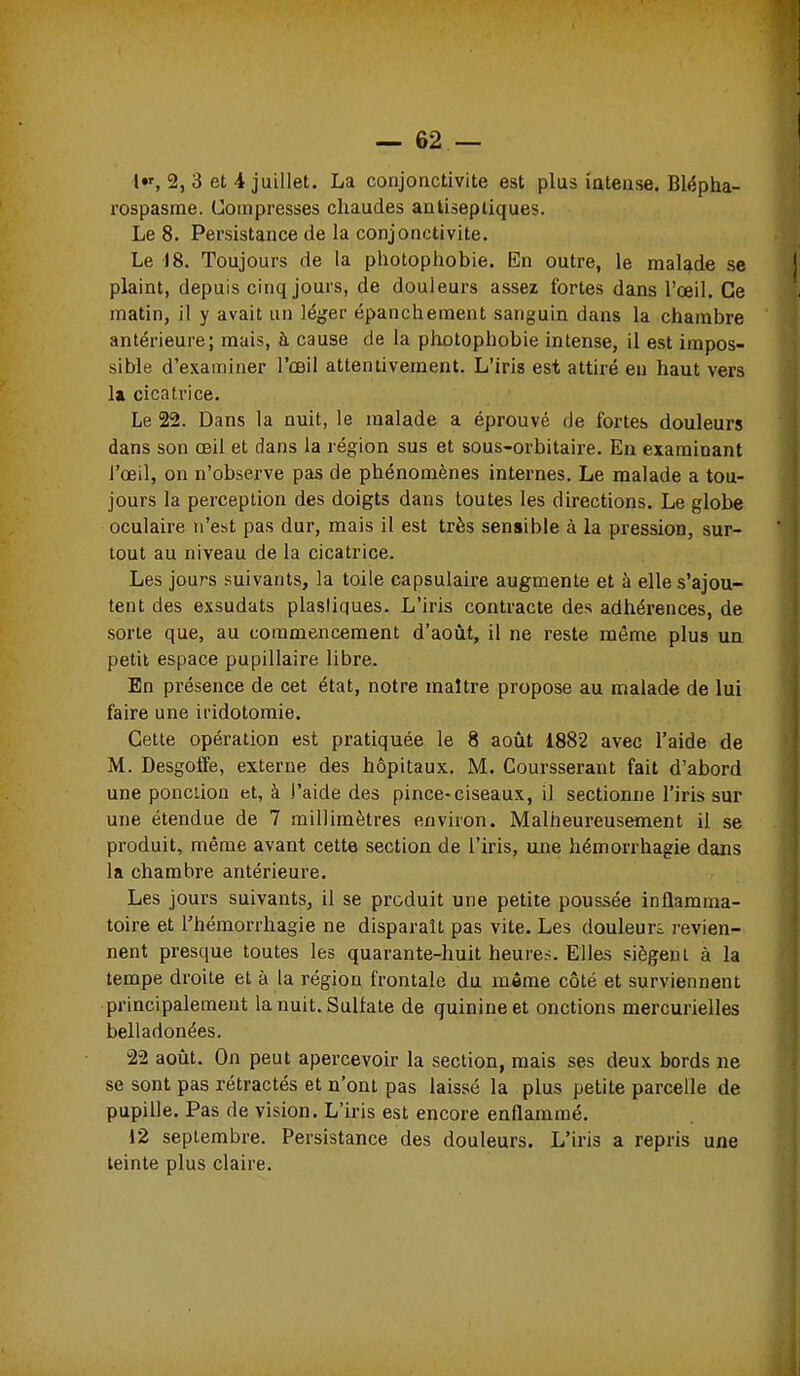 I l»', 2, 3 et 4 juillet. La conjonctivite est plus iateiise. Blépha- rospasnie. Compresses chaudes antiseptiques. Le 8. Persistance de la conjonctivite. Le 18. Toujours de la photophobie. En outre, le malade se plaint, depuis cinq jours, de douleurs assez fortes dans l'œil. Ce matin, il y avait un léger épanchement sanguin dans la chambre antérieure; mais, à cause de la photophobie intense, il est impos- sible d'examiner l'œil attentivement. L'iris est attiré en haut vers la cicatrice. Le 22. Dans la nuit, le malade a éprouvé de fortes douleurs dans son œil et dans la région sus et sous-orbitaire. En examinant l'œil, on n'observe pas de phénomènes internes. Le malade a tou- jours la perception des doigts dans toutes les directions. Le globe oculaire n'est pas dur, mais il est très sensible à la pression, sur- tout au niveau de la cicatrice. Les jours suivants, la toile capsulaire augmente et à elle s'ajou- tent des exsudats plastiques. L'iris contracte des adhérences, de sorte que, au commencement d'août, il ne reste môme plus ua petit espace pupillaire libre. En présence de cet état, notre maître propose au malade de lui faire une iridotomie. Cette opération est pratiquée le 8 août 1882 avec l'aide de M. Desgoffe, externe des hôpitaux. M. Coursserant fait d'abord une ponction et, à l'aide des pince-ciseaux, il sectionne l'iris sur une étendue de 7 millimètres environ. Malheureusement il se produit, même avant cette section de l'iris, une hémorrhagie dans la chambre antérieure. Les jours suivants, il se produit une petite poussée inflamma- toire et l'hémorrhagie ne disparaît pas vite. Les douleurs revien- nent presque toutes les quarante-huit heures. Elles siègent à la tempe droite et à la région frontale du même côté et surviennent principalement la nuit. Sulfate de quinine et onctions mercurielles belladonées. 22 août. On peut apercevoir la section, mais ses deux bords ne se sont pas rétractés et n'ont pas laissé la plus petite parcelle de pupille. Pas de vision. L'iris est encore enflammé. 12 septembre. Persistance des douleurs. L'iris a repris une teinte plus claire.