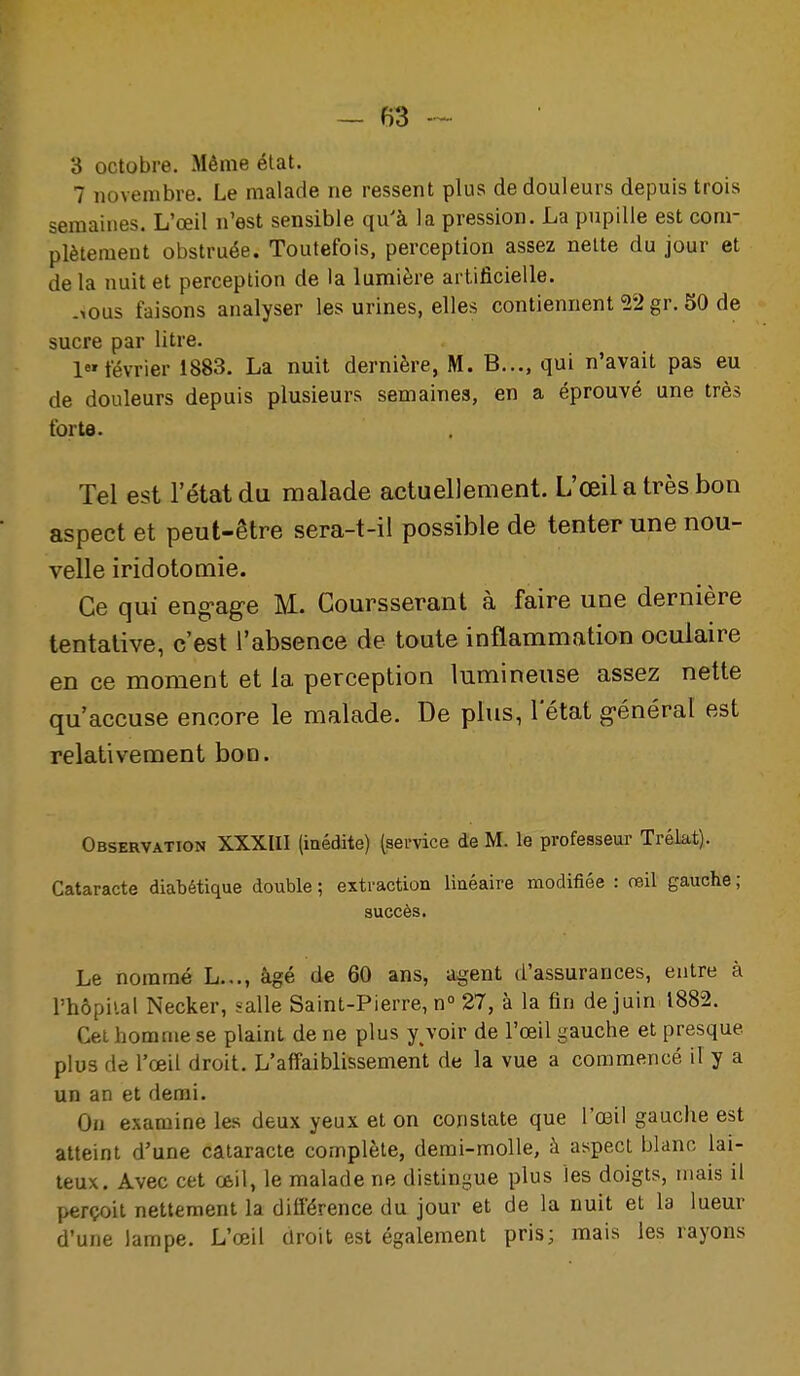 3 octobre. Même état. 7 novembre. Le malade ne ressent plus de douleurs depuis trois semaines. L'oeil n'est sensible qu'à la pression. La pupille est com- plètement obstruée. Toutefois, perception assez nette du jour et de la nuit et perception de la lumière artificielle. -lous faisons analyser les urines, elles contiennent 52 gr. 50 de sucre par litre. 1 février 1883. La nuit dernière, M. B..., qui n'avait pas eu de douleurs depuis plusieurs semaines, en a éprouvé une très forte. Tel est l'état du malade actuellement. L'œil a très bon aspect et peut-être sera-t-il possible de tenter une nou- velle iridotomie. Ce qui eng-age M. Coursserant à faire une dernière tentative, c'est l'absence de toute inflammation oculaire en ce moment et la perception lumineuse assez nette qu'accuse encore le malade. De plus, 1 état g-énéral est relativement bon. Observation XXXUI (inédite) (service de M. le professeur Trékt). Cataracte diabétique double ; extraction linéaire modifiée : œil gauche ; succès. Le nommé L.,., âgé de 60 ans, agent d'assurances, entre à l'hôpiial Necker, salle Saint-Pierre, n° 27, à la fin de juin 1882. Cet homme se plaint de ne plus y^voir de l'œil gauche et presque plus de l'œil droit. L'affaiblissement de la vue a commencé il y a un an et demi. On examine les deux yeux et on constate que l'œil gauche est atteint d'une cataracte complète, demi-molle, à aspect blanc lai- teux. Avec cet œil, le malade ne distingue plus les doigts, mais il perçoit nettement la différence du jour et de la nuit et la lueur d'une lampe. L'œil droit est également pris; mais les rayons