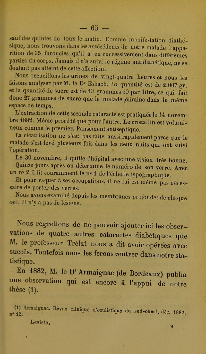 sauf des quintes de toux le matin. Gomme manifestation diathé- sique, nous trouvons dans les antécédents de notre malade l'appa- rition de 35 furoncles qu'il a eu successivement dans différentes parties du corps. Jamais il n'a suivi le régime antidiabétique, ne se doutant pas atteint de cette affection. Nous recueillons les urines de vingt-quatre heures et nous les faisons analyser par M. le Esbach. La quantité est de 2.007 gr, et la quantité de sucre est de 13 grammes 50 par litre, ce qui fait donc 27 grammes de sucre que le malade .élimine dans le même espace de temps. L'extraction de cette seconde cataracte est pratiquée le 14 novem- bre 1882. Même procédé que pour l'autre. Le cristallin est volumi- neux comme le premier. Pansement antiseptique. La cicatrisation ne s'est pas faite aussi rapidement parce que le malade s'est levé plusieurs fois dans les deux nuits qui ont suivi l'opération. Le 30 novembre, il quitte l'hôpital avec une vision très bonne. Quinze jours après on détermine le numéro de son verre. Avec un n° 2 il lit couramment le n» 1 de l'échelle typographique. Et pour vaquer à ses occupations, il ne lui est même pas néces- saire de porter des verres. Nous avons examiné depuis les membranes profondes de chaque œil. Il n'y a pas de lésions. Nous regrettons de ne pouvoir ajouter ici les obser- vations de quatre autres cataractes diabétiques que M. le professeur Trélat nous a dit avoir opérées avec succès. Toutefois nous les ferons rentrer dans notre sta- tistique. En 1882, M. le D'Armaig'nac (de Bordeaux) publia une observation qui est encore à l'appui de notre thèse (1). ^^(1) Amaigaac. Revue clinique d'oculistique du sud-ouest, déc. 1882. LcTiste.