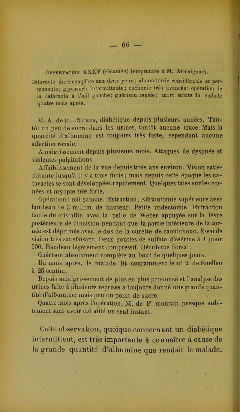 Observation XXXV (résumée) (empruntée à M. Armaignac). Cataracte dure complète aux deux yeux ; albuminurie considérable et per- manente; glycosurie intermittente ; cachexie très avancée; opération de la cataracte à l'œil gauche; guérison rapide; mort subite du malade quatre mois après. M. A. de F... 50 ans, diabétique depuis plusieurs années. Tan- tôt un peu de sucre dans les urines, tantôt aucune trace. Mais la quantité d'albumine est toujours très forte, cependant aucune affection rénale, Amaigrissement depuis plusieurs mois. Attaques de dyspnée et violentes palpitations. Affaiblissement de la vue depuis trois ans environ. Vision satis- faisante jusqu'à il y a trois mois ; mais depuis cette époque les ca- taractes se sont développées rapidement. Quelques taies surles cor- nées et myopie très forte. Opération : œil gauche. Extraction, Kératotomie supérieure avec lambeau de 3 millim. de hauteur. Petite iridectomie. Extraction facile du cristallin avec la pelle de Weber appuyée sur la lèvre postérieure de l'incision pendant que la partie inférieure de la cor- née est déprimée avec le dos de la curette de caoutchouc. Essai de vision très satisfaisant. Deux gouttes de sulfate d'ésérine à 1 pour 200. Bandeau légèrement compressif. Décubitus dorsal. Guérison absolument complète au bout de quelques jours. Un mois après, le malade lit couramment le n 2 de Snellen à 25 centim. Depuis amaigrissement de plus en plus prononcé et l'analyse des urines faite à plusieurs reprises a toujours donné une grande quan- tité d'albumine; mais pou ou point de sucre. Quatre mois après l'opération, M. de F. mourait presque subi- tement sans avoir été alité un seul instant. Cette observation, quoique concernant un diabétique intermittent, est très importante à connaître à cause de la g-rande quantité d'albumine que rendait le malade.