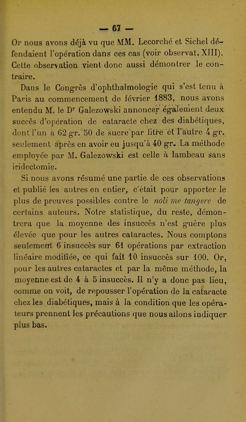 Or nous avons déjà vu que MM. Lecorché et Sichel dé- fendaient l'opération dans ces cas (voir observât. XIII). Cette observation vient donc aussi démontrer le con- traire. Dans le Cong*rès d'ophthalmolog'ie qui s'est tenu à Paris au commencement de février 1883, nous avons entendu M. le D Galezowski annoncer égailement deux succès d'opération de cataracte chez des diabétiques, dont l'un a 62 g'r. 50 de sucre par litre et l'autre 4 g-r. seulement après en avoir eu jusqu'à 40 g-r. La méthode employée par M. Galezowski est celle à lambeau sans iridectomie. Si nous avons résumé une partie de ces observations et publié les autres en entier, c'était pour apporter le plus de preuves possibles contre le noli me tangere de certains auteurs. Notre statistique, du reste, démon- trera que la moyenne des insuccès n'est g-uère plus élevée que pour les autres cataractes. Nous comptons seulement 6 insuccès sur 61 opérations par extraction linéaire modifiée, ce qui fait 10 insuccès sur 100. Or, pour les autres cataractes et par la même méthode, la moyenne est de 4 à 5 insuccès. Il n'y a donc pas lieu, comme on voit, de repousser l'opération de la cataracte chez les diabétiques, mais à la condition que les opéra- teurs prennent les précautions que nous allons indiquer plus bas.