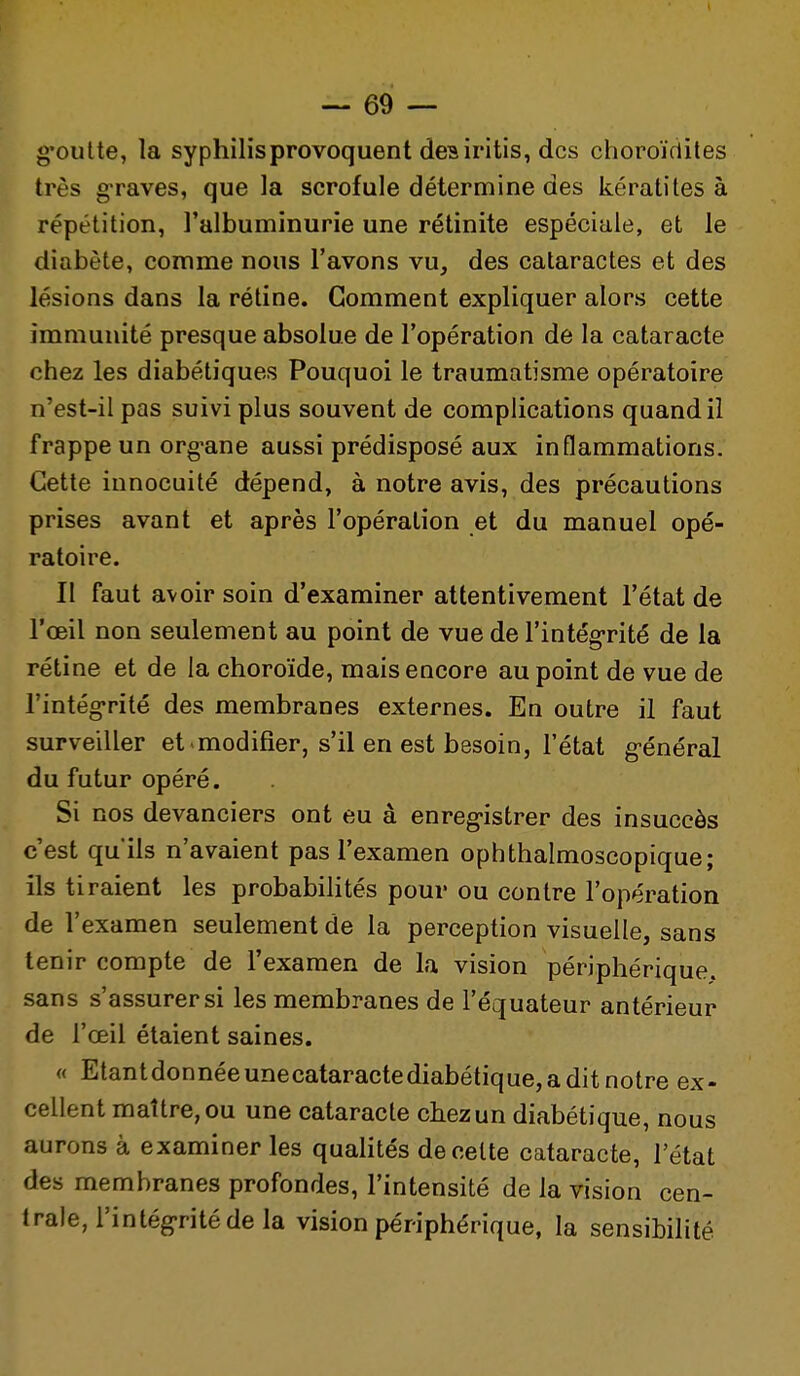 g'oulte, la syphilis provoquent des iritis, des choroïrtîtes très graves, que la scrofule détermine des kératites à répétition, l'albuminurie une rétinite espéciale, et le diabète, comme nous l'avons vu, des cataractes et des lésions dans la rétine. Gomment expliquer alors cette immunité presque absolue de l'opération de la cataracte chez les diabétiques Pouquoi le traumatisme opératoire n'est-il pas suivi plus souvent de complications quand il frappe un org'ane aussi prédisposé aux inflammations. Cette innocuité dépend, à notre avis, des précautions prises avant et après l'opération et du manuel opé- ratoire. Il faut avoir soin d'examiner attentivement l'état de l'œil non seulement au point de vue de l'intég-rité de la rétine et de la choroïde, mais encore au point de vue de l'intég-rité des membranes externes. En outre il faut surveiller et-modifier, s'il en est besoin, l'état g-énéral du futur opéré. Si nos devanciers ont eu à enreg-istrer des insuccès c'est quils n'avaient pas l'examen ophthalmoscopique; ils tiraient les probabilités pour ou contre l'opération de l'examen seulement de la perception visuelle, sans tenir compte de l'examen de la vision périphérique, sans s'assurer si les membranes de l'équateur antérieur de l'œil étaient saines. « Etantdonnéeunecataractediabétique,aditnotre ex- cellent maître, ou une cataracte chez un diabétique, nous aurons à examiner les quahtés de celte cataracte, l'état des membranes profondes, l'intensité de la vision cen- trale, l'intég-rité de la vision périphérique, la sensibihté