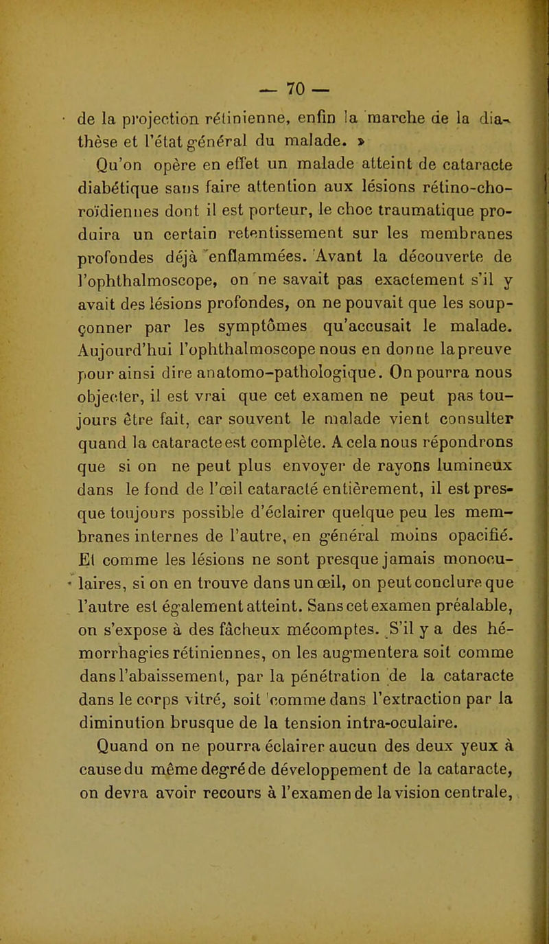 de la pi'ojection rétinienne, enfin la marche de la dia-^ thèse et l'état g-énéral du malade. > Qu'on opère en effet un malade atteint de cataracte diabétique sans faire attention aux lésions rétino-cho- roïdienues dont il est porteur, le choc traumatique pro- duira un certain retentissement sur les membranes profondes déjà enflammées. Avant la découverte de l'ophthalmoscope, on ne savait pas exactement s'il y avait des lésions profondes, on ne pouvait que les soup- çonner par les symptômes qu'accusait le malade. Aujourd'hui l'ophthalmoscope nous en donne la preuve pour ainsi dire anatomo-pathologique. On pourra nous objecter, il est vrai que cet examen ne peut pas tou- jours être fait, car souvent le malade vient consulter quand la cataracte est complète. A cela nous répondrons que si on ne peut plus envoyer de rayons lumineux dans le fond de l'œil cataracté entièrement, il est pres- que toujours possible d'éclairer quelque peu les mem- branes internes de l'autre, en g-énéral moins opacifié. El comme les lésions ne sont presque jamais monocu- ' laires, si on en trouve dans un œil, on peut conclure que l'autre est ég'alement atteint. Sans cet examen préalable, on s'expose à des fâcheux mécomptes. S'il y a des hé- morrhag-ies rétiniennes, on les aug-mentera soit comme dans l'abaissement, par la pénétration de la cataracte dans le corps vitré, soit comme dans l'extraction par la diminution brusque de la tension intra-oculaire. Quand on ne pourra éclairer aucun des deux yeux à cause du même degré de développement de la cataracte, on devra avoir recours à l'examen de la vision centrale,