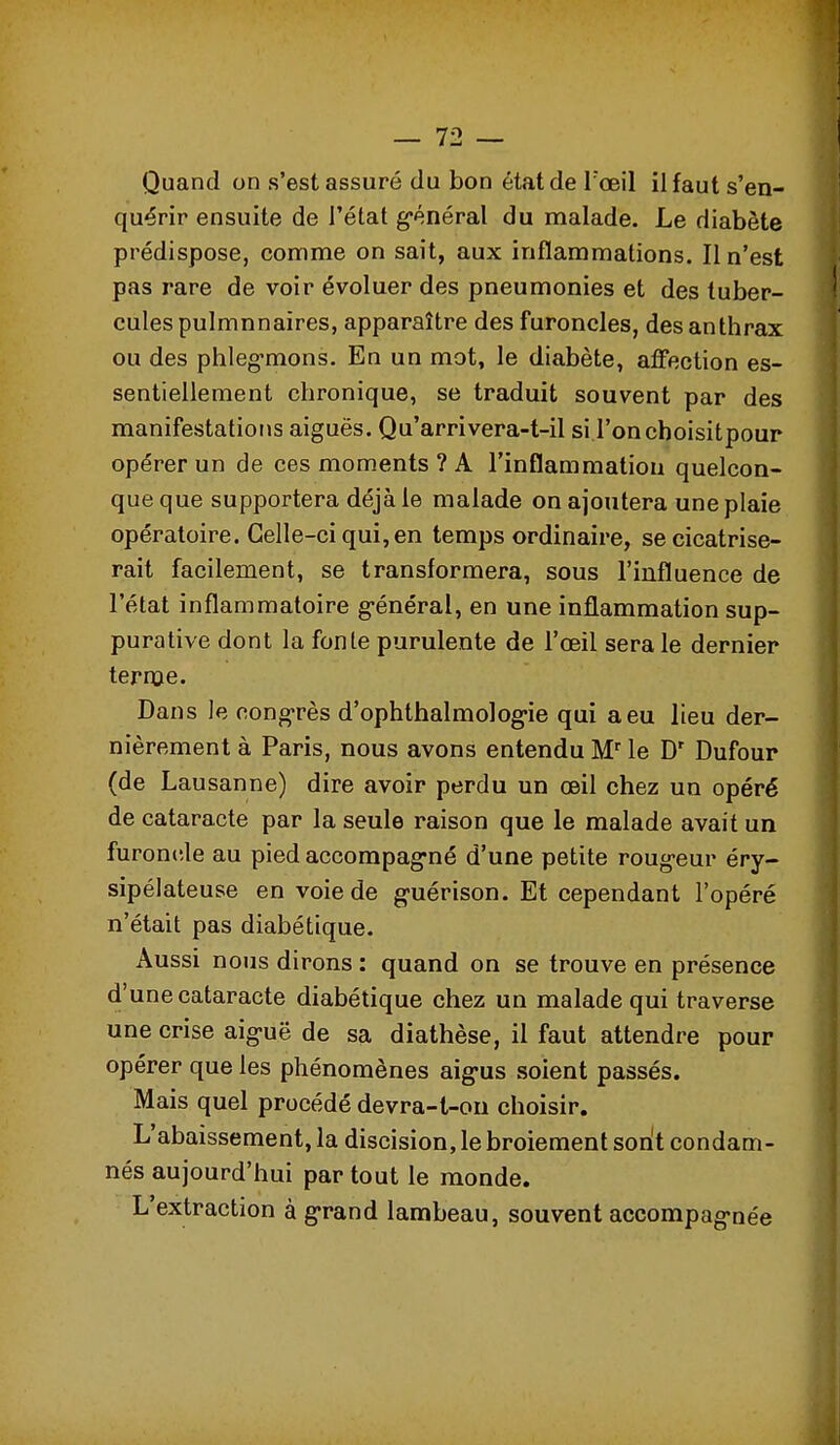 Quand on s'est assuré du bon état de Toeil il faut s'en- quérir ensuite de l'état g-énéral du malade. Le diabète prédispose, comme on sait, aux inflammations. Il n'est pas rare de voir évoluer des pneumonies et des tuber- cules pulmnnaires, apparaître des furoncles, des anthrax ou des phleg-mons. En un mot, le diabète, affection es- sentiellement chronique, se traduit souvent par des manifestations aiguës. Qu'arrivera-t-il si l'onchoisitpour opérer un de ces moments ? A l'inflammatiou quelcon- que que supportera déjà le malade on ajoutera une plaie opératoire. Celle-ci qui, en temps ordinaire, se cicatrise- rait facilement, se transformera, sous l'influence de l'état inflammatoire g-énéral, en une inflammation sup- pura tive dont la fonte purulente de l'œil sera le dernier terme. Dans le congrès d'ophlbalmolog-ie qui a eu lieu der- nièrement à Paris, nous avons entendu M le Dufour (de Lausanne) dire avoir perdu un œil chez un opéré de cataracte par la seule raison que le malade avait un furoncle au pied accompag-né d'une petite rougeur éry- sipélateuse en voie de g-uérison. Et cependant l'opéré n'était pas diabétique. Aussi nous dirons : quand on se trouve en présence d'une cataracte diabétique chez un malade qui traverse une crise aig-uë de sa diathèse, il faut attendre pour opérer que les phénomènes aig-us soient passés. Mais quel procédé devra-l-ou choisir. L'abaissement, la discision, le broiement sont condam- nés aujourd'hui par tout le monde. L'extraction à g'rand lambeau, souvent accompag-née