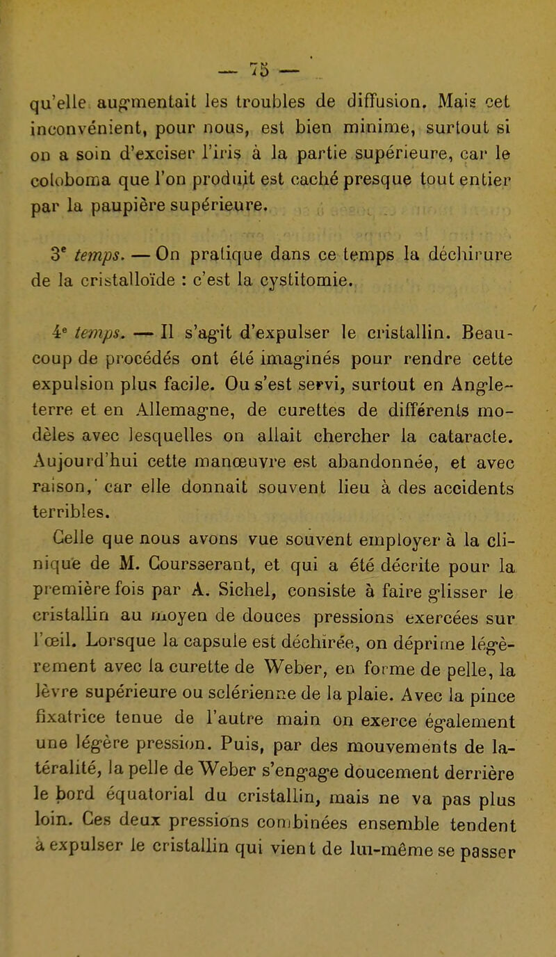 qu'elle aufrmentait les troubles de diffusion. Mais cet inconvénient, pour nous, est bien minime, surtout si on a soin d'exciser l'iris à la partie supérieure, car le coloboma que l'on produH est caché presque tout entier par la paupière supérieure, 3* temps. — On pratique dans ce temps la déchirure de la cristalloïde : c'est la cystitomie. 4* temps. — Il s'ag-it d'expulser le cristallin. Beau- coup de procédés ont été imag-inés pour rendre cette expulsion plus facile. Ou s'est servi, surtout en Ang*le- terre et en Allemag-ne, de curettes de différents mo- dèles avec lesquelles on allait chercher la cataracte. Aujourd'hui cette manœuvre est abandonnée, et avec raison, car elle donnait souvent lieu à des accidents terribles. Celle que nous avons vue souvent employer à la cli- nique de M. Goursserant, et qui a été décrite pour la première fois par A. Sichel, consiste à faire g-lisser le cristallin au uioyen de douces pressions exercées sur l'œil. Lorsque la capsule est déchirée, on déprime lég-è- rement avec la curette de Weber, en forme de pelle, la lèvre supérieure ou sclérienne de la plaie. Avec la pince fixatrice tenue de l'autre main on exerce ég-alement une légère pression. Puis, par des mouvements de la- téralité, la pelle de Weber s'engage doucement derrière le bord équatorial du cristallin, mais ne va pas plus loin. Ces deux pressions combinées ensemble tendent à expulser le cristallin qui vient de lui-même se passer