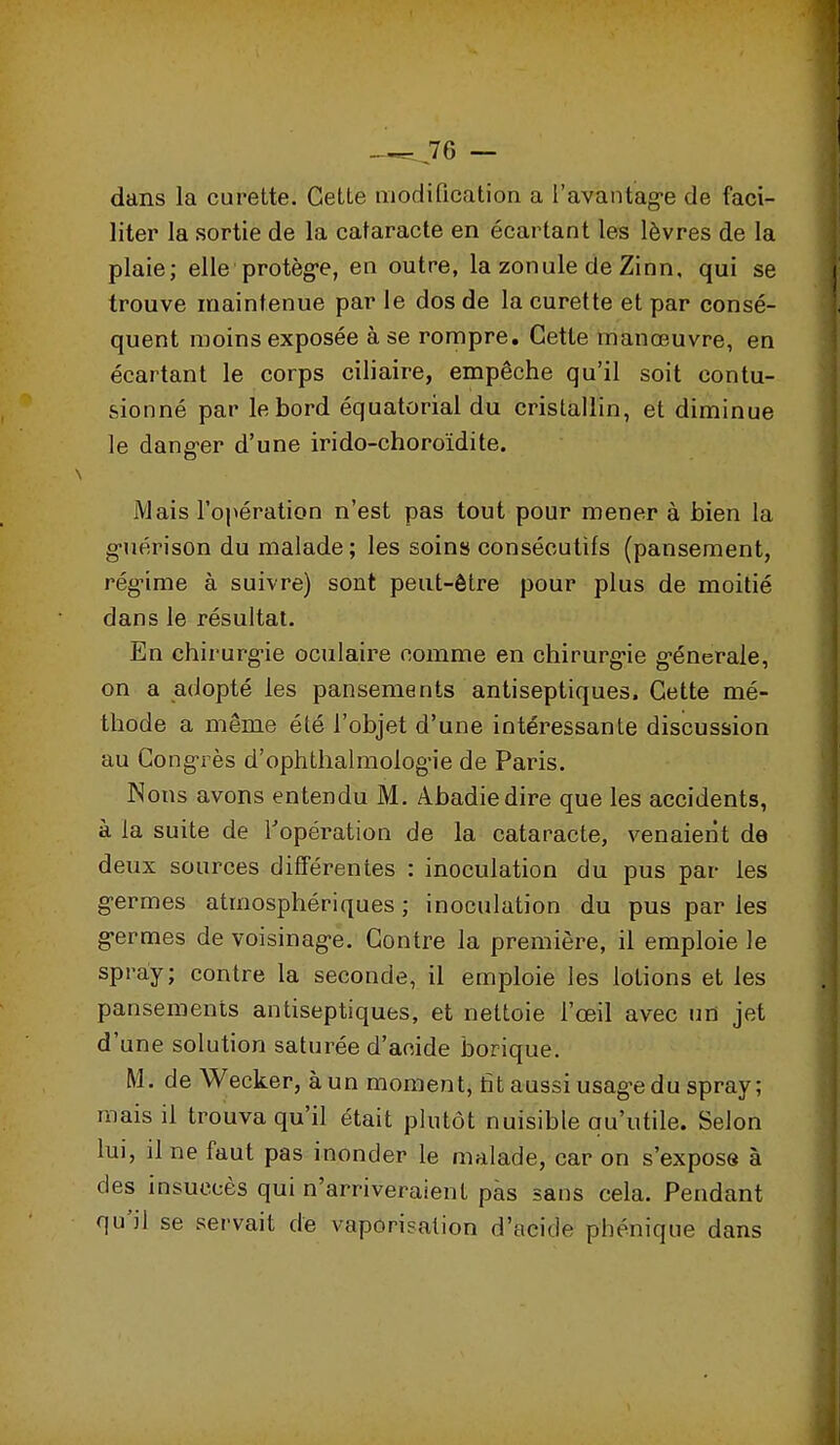 dans la curette. Cette modification a l'avantag-e de faci- liter la sortie de la cataracte en écartant les lèvres de la plaie; elle protèg-e, en outre, la zonule de Zinn, qui se trouve maintenue par le dos de la curette et par consé- quent moins exposée à se rompre. Cette manœuvre, en écartant le corps ciliaire, empêche qu'il soit contu- sionné par le bord équatorial du cristallin, et diminue le dang-er d'une irido-choroïdite. Mais l'opération n'est pas tout pour mener à bien la g-uérison du malade; les soins consécutifs (pansement, rég-ime à suivre) sont peut-être pour plus de moitié dans le résultat. En chirurg-ie oculaire comme en chirurg-ie g-énerale, on a adopté les pansements antiseptiques. Cette mé- thode a même été l'objet d'une intéressante discussion au Cong'rès d'ophthalmolog'ie de Paris. Nous avons entendu M. Abadiedire que les accidents, à la suite de Topération de la cataracte, venaient de deux sources différentes : inoculation du pus par les g-ermes atmosphériques ; inoculation du pus par les g-ermes de voisinag-e. Contre la première, il emploie le spray; contre la seconde, il emploie les lotions et les pansements antiseptiques, et nettoie l'œil avec un jet d'une solution saturée d'acide borique. M. de Wecker, àun moment, tît aussiusag-edu spray; mais il trouva qu'il était plutôt nuisible qu'utile. Selon lui, il ne faut pas inonder le malade, car on s'expose à des insuccès qui n'arriveraient pas sans cela. Pendant qu'il se servait de vaporisation d'acide phénique dans
