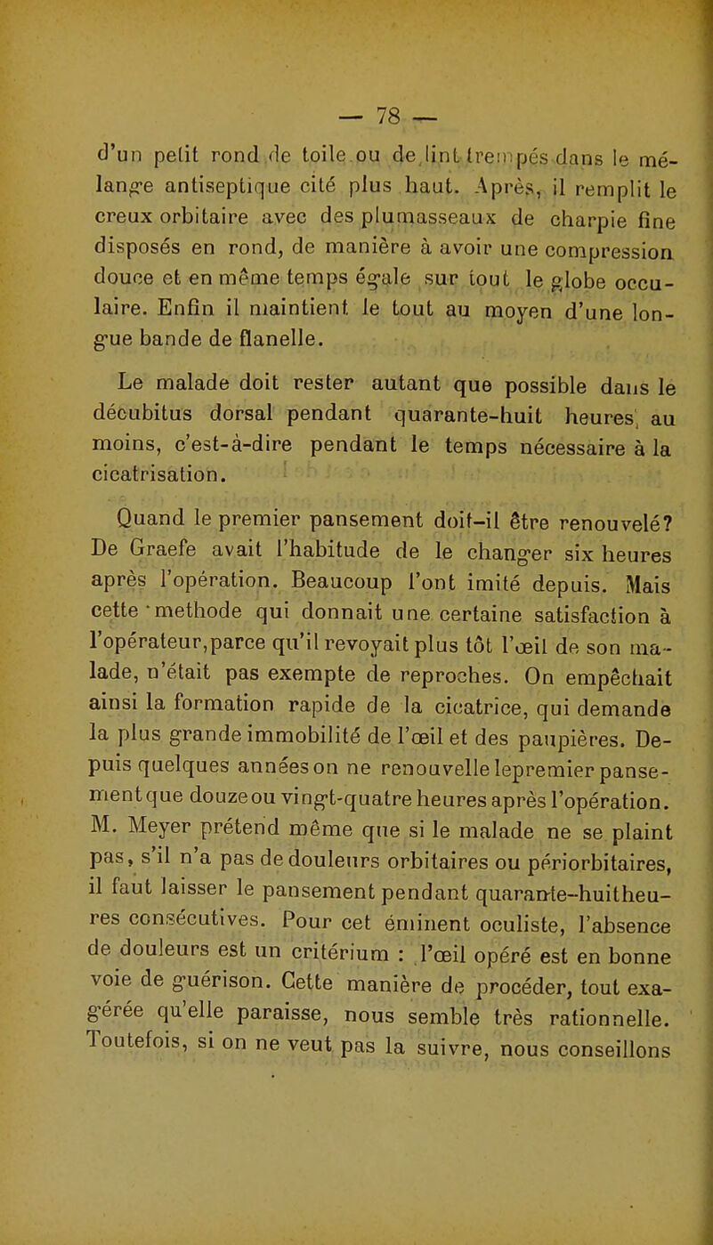 d'un petit rond .de toile ou deJint trempés-dans le mé- lang-e antiseptique cité plus haut. Après,, il remplit le creux orbitaire avec des plumasseaux de charpie fine disposés en rond, de manière à avoir une compressioa douce et en même temps ég-ale sur tout le globe occu- laire. Enfin il maintient le tout au moyen d'une lon- g-ue bande de flanelle. Le malade doit rester autant que possible dans le décubitus dorsal pendant quarante-huit heures, au moins, c'est-à-dire pendant le temps nécessaire à la cicatrisation. Quand le premier pansement doit-il être renouvelé? De Graefe avait l'habitude de le chang-er six heures après l'opération. Beaucoup l'ont imité depuis. Mais cette • méthode qui donnait une certaine satisfaction à l'opérateur,parce qu'il revoyait plus tôt l'œil de son ma- lade, n'était pas exempte de reproches. On empêchait ainsi la formation rapide de la cicatrice, qui demande la plus grande immobilité de l'œil et des paupières. De- puis quelques années on ne renouvelle lepremier panse- ment que douze ou vi ng-t-quatre heures après l'opération. M. Meyer prétend même que si le malade ne se plaint pas, s'il n'a pas de douleurs orbitaires ou périorbitaires, il faut laisser le pansement pendant quarante-huitheu- res consécutives. Pour cet éminent ocuhste, l'absence de douleurs est un critérium : l'œil opéré est en bonne voie de guérison. Cette manière de procéder, tout exa- gérée qu'elle paraisse, nous semble très rationnelle. Toutefois, si on ne veut pas la suivre, nous conseillons
