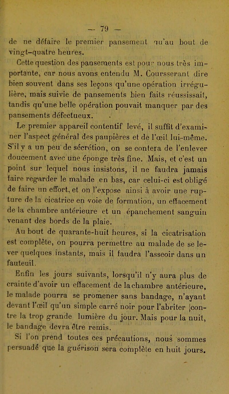 de ne défaire le premier pansement -urau bout de ving-t-qualre heures. Cette question des pansements est pour nous très im- portante, car nous avons entendu M. Coursseranl dire bien souvent dans ses leçons qu'une opération irrég-u- lière, mais suivie de pansements bien faits réussissait, tandis qu'une belle opération pouvait manquer par des pansements défectueux. Le premier appareil contentif levé, il suffit d'exami- ner l'aspect général des paupières et de l'œil lui-même. S'il y a un peu de sécrétion, on se contera de l'enlever doucement avec une éponge très fine. Mais, et c'est un point sur lequel nous insistons, il ne faudra jamais faire regarder le malade en bas, car celui-ci est obligé de faire un effort, et on l'expose ainsi à avoir une rup- ture de la cicatrice en voie de formation, un effacement de la chambre antérieure et un épanchement sanguin venant des bords de la plaie. Au bout de quarante-huit heures, si la cicatrisation est complète, on pourra permettre au malade de se le- ver quelques instants, mais il faudra l'asseoir dans un fauteuil. Enfin les jours suivants, lorsqu'il n'y aura plus de crainte d'avoir un effacement de la chambre antérieure, le malade pourra se promener sans bandage, n'ayant devant l'œil qu'un simple carré noir pour l'abriter {con- tre la trop grande lumière du jour. Mais pour la nuit, le bandage devra être remis. Si l'on prend toutes ces précautions, nous sommes persuadé que la guérison sera complète en huit jours.