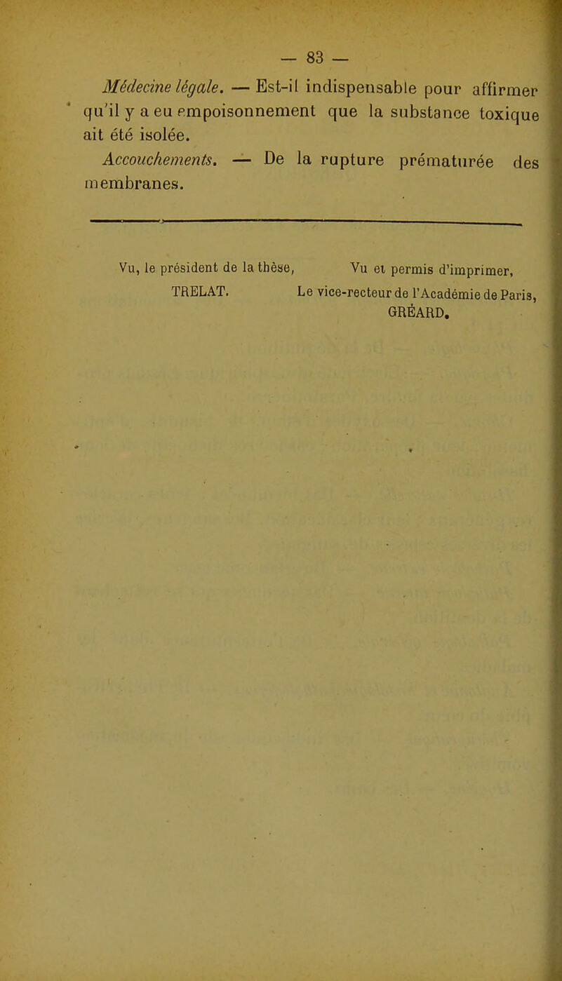 — 83 — Médecine légale. —Est-il indispensable pour affirmer qu'il y a eu empoisonnement que la substance toxique ait été isolée. Accouchements. — De la rupture prématurée des membranes. Vu, le président de la thèse, Vu ei permis d'imprimer, TRELAT. Le vice-recteur de l'Académie de Paris, GRÉAHD,
