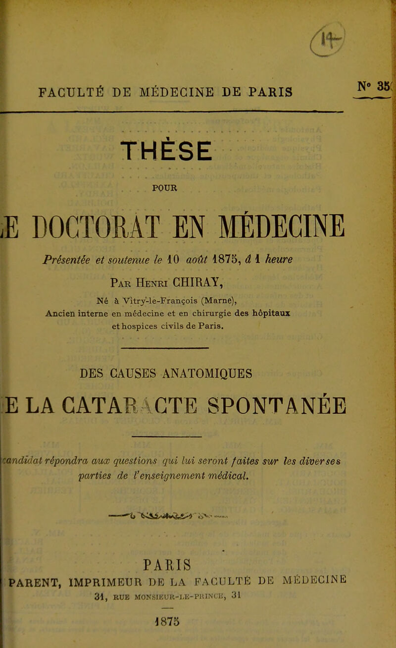 FACULTÉ DE MÉDECINE DE PARIS THÈSE POUR iE DOCTOMT EN MÉDECINE Présentée et soutenue le août 1875, â i heure Par Henri GHIRAY, Né à Vitry-le-François (Marne), Ancien interne en médecine et en chirurgie des hôpitaux et hospices civils de Paris. DES CAUSES ANATOMIQUES E LA CATARACTE SPONTANÉE candidat répcmdra omx questions qui lui seront faites sur les diverses parties de l'enseignement médical. PARIS PARENT, IMPRIMEUR DE LA FACULTÉ DE MÉDECINE 31, RUE MONSIEUR-I.E-PHINCE, 31 1875