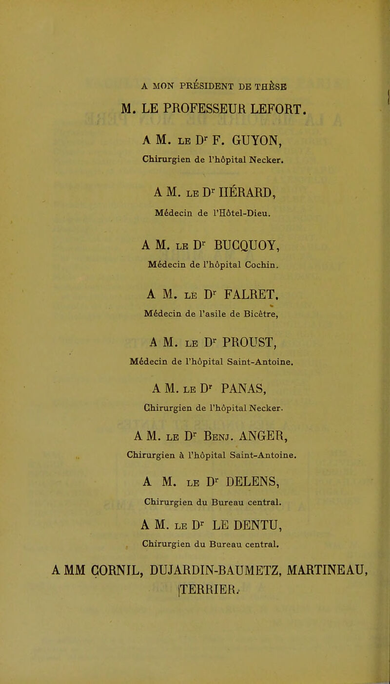 A MON PRÉSIDENT DE THÈSE M. LE PROFESSEUR LEFORT. A M. LE F. GUYON, Chirurgien de l'hôpital Necker. A M. LE D'- IIÉRARD, Médecin de l'Hôtel-Dieu. A M. LE D^ BUGQUOY, Médecin de l'hôpital Cochin. A M. LE D-^ FALRET. Médecin de l'asile de Bicètre, A M. LE D^ PROUST, Médecin de l'hôpital Saint-Antoine. AM. leD' panas, Chirurgien de l'hôpital Necker. A M. LE D-- Benj. ANGER, Chirurgien à l'hôpital Saint-Antoine. A M. le D-^ DELENS, Chirurgien du Bureau central. A M. LE D-^ LE DENTU, Chirurgien du Bureau central. A MM GORNIL, DUJARDIN-BAUMETZ, MARTINEAU, jTERRIER.