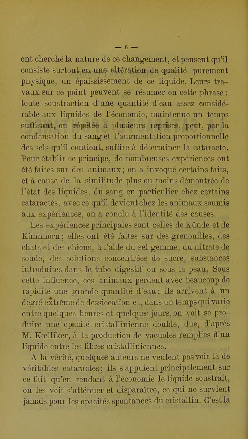 ont clierchéla nature de ce cliangement, et pensent qu'il consiste surtout en. une altératioi^ de qualité purement physique, un épaississement de ce liquide. Leurs tra- vaux sur ce point peuvent se résumer en cette phrase : toute soustraction d'une quantité d'eau assez considé- rable aux liquides de l'économie, maintenue un temps suffisant, ou répétée à plusieurs reprises, peut, par la condensation du sang et l'augmentation proportionnelle des sels qu'il contient, suffire à déterminer la cataracte. Pour établir ce principe, de nombreuses expériences ont été faites sur des animaux; on a invoqué certains faits, et à cause de la similitude plus ou moins démontrée de l'état des liquides, du sang en particulier chez certains cataractés, avec ce qu''il devient chez les animaux soumis aux expériences, on a conclu à l'identité des causes. Les expériences principales sont celles de Kûnde et de Kûlmhorn; elles ont été faites sur des grenouilles, des chats et des chiens, à l'aide du sel gemme, du nitrate de soude, des solutions concentrées de sucre, substances introduites dans le tube digestif ou sous la peau. Sous cette influence, ces animaux perdent avec beaucoup de rapidité une grande quantité d'eau ; ils arrivent à un degré extrême de dessiccation et,, dans un temps qui varie entre quelques heures et quelques jours, on voit se pro- duire une opacité cristallinienne double, due, d'après M. Kœniker, à la production de vacuoles remplies d'un liquide entre les fibres cristalliniennes. A la vérité, quelques auteurs ne veulent pas voir là de véritables cataractes ; ils s'appuient principalement sur ce fait qu'yen rendant à l'économie le liquide soustrait, on les voit s'atténuer et disparaître, ce qui ne survient jamais pour les opacités spontanées du cristallin. C'est la