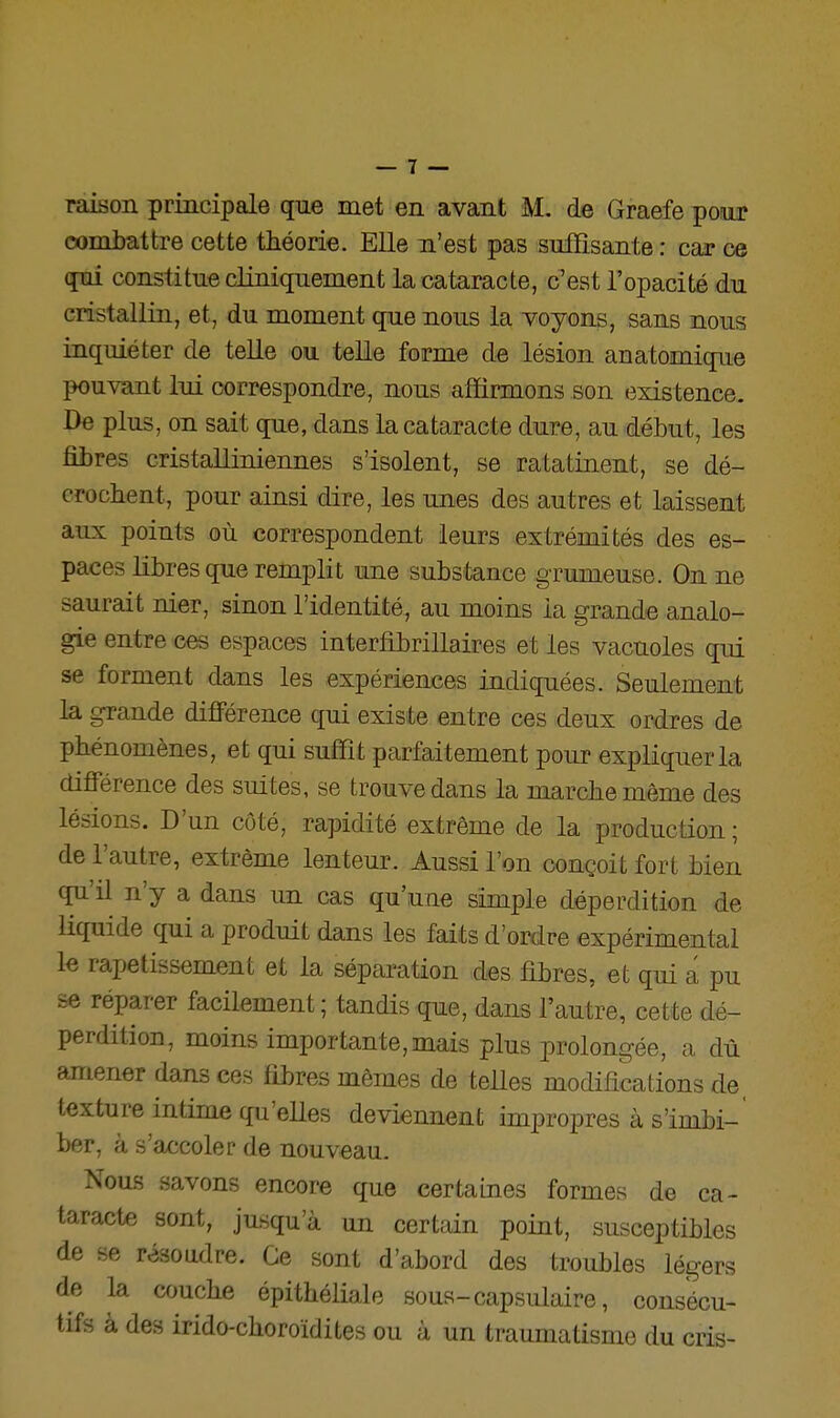 raison principale que met en avant M. de Graefe pour combattre cette théorie. Elle n'est pas suffisante : car ce qui constitue cliniquement la cataracte, c'est l'opacité du cristallin, et, du moment que nous la voyons, sans nous inquiéter de telle ou telle forme de lésion anatomique pouvant lui correspondre, nous affirmons son existence. De plus, on sait que, dans la cataracte dure, au début, les fibres cristalliniennes s'isolent, se ratatinent, se dé- crochent, pour ainsi dire, les unes des autres et laissent aux points où correspondent leurs extrémités des es- paces Hhresque remplit une substance grumeuse. On ne saurait nier, sinon l'identité, au moins la grande analo- gie entre ces espaces interfibrillaires et les vacuoles qui se forment dans les expériences indiquées. Seulement la grande difiFérenee qui existe entre ces deux ordres de phénomènes, et qui suffit parfaitement pour expliquer la différence des suites, se trouve dans la marche même des lésions. D'un côté, rapidité extrême de la production ; de l'autre, extrême lenteur. Aussi l'on conçoit fort bien qu'il n'y a dans un cas qu'une simple déperdition de liquide qui a produit dans les faits d'ordre expérimental le rapetissement et la séparation des fibres, et qui a pu se réparer facilement; tandis que, dans l'autre, cette dé- perdition, moins importante,mais plus prolongée, a dû amener dans ces fibres mêmes de telles modifications de, texture intime qu'elles deviennent impropres à s'imbi- ber, à s'accoler de nouveau. Nou-B savons encore que certaines formes de ca- taracte sont, jusqu'à un certain point, susceptibles de se résoadre. Ce sont d'abord des troubles légers de la ajuche épithéliale sous-capsulaire, consécu- tifs à des irido-choroïdites ou à un traumatisme du cris-