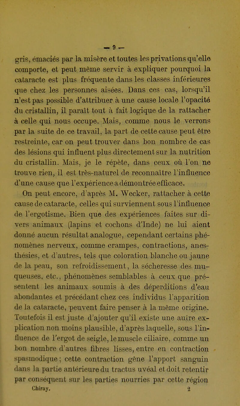 gris, émaciés par la misère et toutes les privations qu'elle comporte, et peut même servir à expliquer pourquoi la cataracte est plus fréqpiente dans les classes inférieures que chez les personnes aisées. Dans ces cas, lorscfii'il n'est pas possible d'attribuer aune cause locale l'opacité du cristallin, il paraît tout à fait logique de la rattacher à celle qui nous occupe. Mais, comme nous le verrons par la suite de ce travail, la part de cette cause peut être restreinte, car on peut trouver dans bon nombre de cas des lésions qui influent plus directement sur la nutrition du cristallin. Mais, je le répète, dans ceux où l'on ne trouve rien, il est très-naturel de reconnaître l'influence d'une cause que l'expérience a démontrée efficace. On peut encore, d'après M. Wecker, rattacher à cette cause de cataracte, celles qui surviennent sous l'influence de l'ergotisme. Bien que des expériences faites sur di- vers animaux (lapins et cochons d'Inde) ne lui aient donné aucun résultat analogue, cependant certains phé- nomènes nerveux, comme crampes, contractions, anes- thésies, et d'autres, tels que coloration blanche ou jaune de la peau, son refroidissement, la sécheresse des mu- queuses, etc., phénomènes semblables à ceux que pré- sentent les animaux soumis à des déperditions d'eau abondantes et précédant chez ces individus l'apparition de la cataracte, peuvent faire penser à la même origine. Toutefois il est juste d'ajouter qu'il existe une autre ex- plication non moins jjlausible, d'après laquelle, sous l'in- fluence de l'ergot de seigle, le muscle ciliaire, comme un bon nombre d'autres fibres lisses, entre en contraction spasmodique; cette contraction gêne l'apport sanguin dans la partie antérieure du tractus uvéal et doit retentir par conséquent sur les parties nourries par cette région Chiray. 2