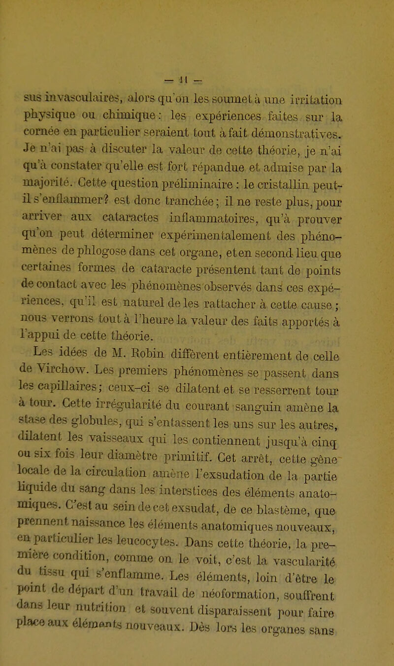 sus invasciilaires, alors qu'on les soumet à une irritation physique ou chimique: les expériences faites sur la cornée en particulier seraient tout à fait démonstratives. Je n'ai i^as à discuter la valeur de cette théorie, je n'ai qu'à constater qu'elle est fort répandue et admise par la majorité. Cette question préliminaire : le cristallin peut- il s'enflammer? est donc tranchée; il ne reste plus, pour arriver aux cataractes inflammatoires, qu'à prouver qu'on peut déterminer expérimentalement des phéno- mènes de phlogose dans cet organe, et en second lieu que certaines formes de cataracte présentent tant de points de contact avec les phénomènes observés danâ ces expé- riences, qu'il est naturel de les rattacher à cette cause ; nous verrons tout à l'heure la valeur des faits apportés à l'appui de cette théorie. Les idées de M. Robin diffèrent entièrement de celle de Virchow. Les premiers phénomènes se passent dans les capillaires; ceux-ci se dilatent et se resserrent tour à tour. Cette irrégularité du courant sanguin amène la stase des globules, qui s'entassent les uns sur les autres, dilatent les vaisseaux qui les contiennent jusqu'à cinq ou six fois leur diamètre primitif. Cet arrêt, cette gêne locale de la circulation amène l'exsudation de la partie Uquide du sang dans les interstices des éléments anato- miques. C^estau sein de cet exsudât, de ce blastème, que prennent naissance les éléments anatomiques nouveaux, en particulier les leucocytes. Dans cette théorie, la pre- mière condition, comme on le voit, c'est la vascularité du tissu qui s'enflamme. Les éléments, Join d'être le point de départ d'un travail de néoformation, souffrent dans leur nutrition et souvent disparaissent pour faire place aux élémants nouveaux. Dès lors les organes sans