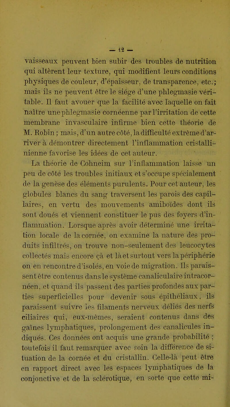 vaisseaux peuvent bien subir des troubles de nutrition qui altèrent leur texture, qui modifient leurs conditions physiques de couleur, d'épaisseur, de transparence, etc.; mais ils ne peuvent être le siège d'une phlegmasie véri- table. Il faut avouer que la facilité avec laquelle on fait naître une pblegmasie cornéenne par l'irritation de cette membrane invasculaire infirme bien cette théorie de M. Robin; mais,d'un autre côté, la difficulté extrême d'ar- river à démontrer directement l'inflammation cristalli- nienne favorise les idées de cet auteur. La théorie de Cohneim sur l'inflammation laisse un peu de côté les troubles initiaux et s'occupe spécialement de la genèse des éléments purulents. Pour cet auteur, les globules blancs du sang traversent les parois des capil- laires, en vertu des mouvements amiboïdes dont ils sont doués et viennent constituer le pus des foyers d'in- flammation. Lorsque après avoir déterminé une irrita- tion locale de la cornée, on examine la nature des pro- duits infiltrés, on trouve non-seulement des leucocytes collectés mais encore cà et là et surtout vers la périphérie on en rencontre d'isolés, en voie de migration. Ils parais- sent être contenus dans le système canaliculaire intracor- néen, et quand ils passent des parties profondes aux par- ties superficielles pour devenir sous épithéliaux, ils paraissent suivre les filaments nerveux déliés des nerfs ciliaires qui, eux-mêmes, seraient contenus dans des gaines lymphatiques, prolongement des canalicules in- diqués. Ces données ont acquis une grande probabilité : toutefois il faut remarquer avec soin la différence de si- tuation de la cornée et du cristallin. Celle-là peut être en rapport direct avec les espaces lymphatiques de la conjonctive et de la sclérotique, en sorte que cette mi-