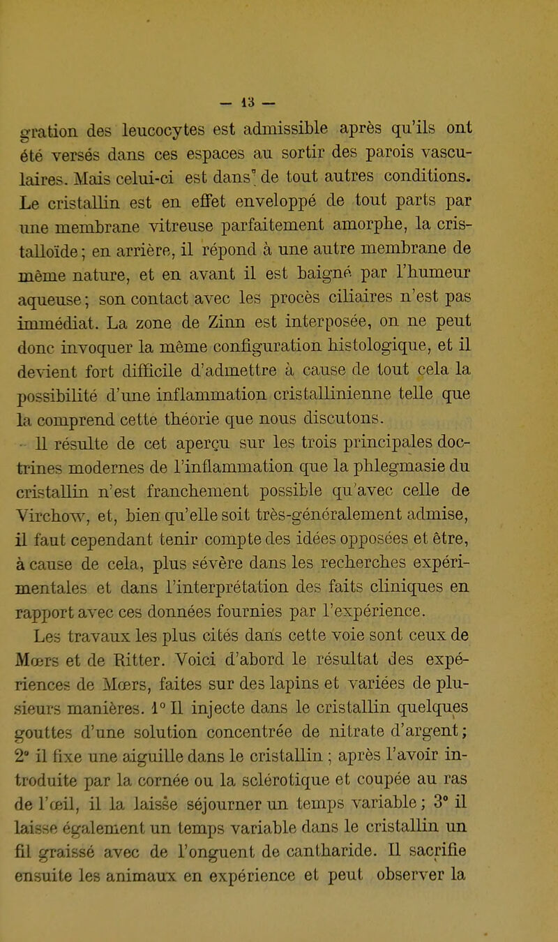 gration des leucocytes est admissible après qu'ils ont été versés dans ces espaces au sortir des parois vascu- laires. Mais celui-ci est dans ■ de tout autres conditions. Le cristallin est en efifet enveloppé de tout parts par une membrane vitreuse parfaitement amorphe, la cris- talloïde ; en arrière, il répond à une autre membrane de même nature, et en avant il est baigné par l'humeur aqueuse ; son contact avec les procès ciliaires n'est pas immédiat. La zone de Zinn est interposée, on ne peut donc invoquer la même configuration histologique, et il devient fort difficile d'admettre à cause de tout cela la possibilité d'une inflammation cristallinienne telle que la comprend cette théorie que nous discutons. 11 résulte de cet aperçu sur les trois principales doc- trines modernes de l'inflammation que la phlegmasie du cristallin n'est franchement possible qu'avec celle de Virchov^% et, bien qu'elle soit très-généralement admise, il faut cependant tenir compte des idées opposées et être, à cause de cela, plus sévère dans les recherches expéri- mentales et dans l'interprétation des faits cliniques en rapport avec ces données fournies par l'expérience. Les travaux les plus cités dans cette voie sont ceux de Mœrs et de Ritter. Voici d'abord le résultat des expé- riences de Mœrs, faites sur des lapins et variées de plu- sieurs manières. 1° Il injecte dans le cristallin quelques gouttes d'une solution concentrée de nitrate d'argent ; 2 il fixe une aiguille dans le cristallin ; après l'avoir in- troduite par la cornée ou la sclérotique et coupée au ras de l'œil, il la laisse séjourner un temps variable ; 3 il laisse également un temps variable dans le cristallin un fil graissé avec de l'onguent de cantharide. Il sacrifie ensuite les animaux en expérience et peut observer la