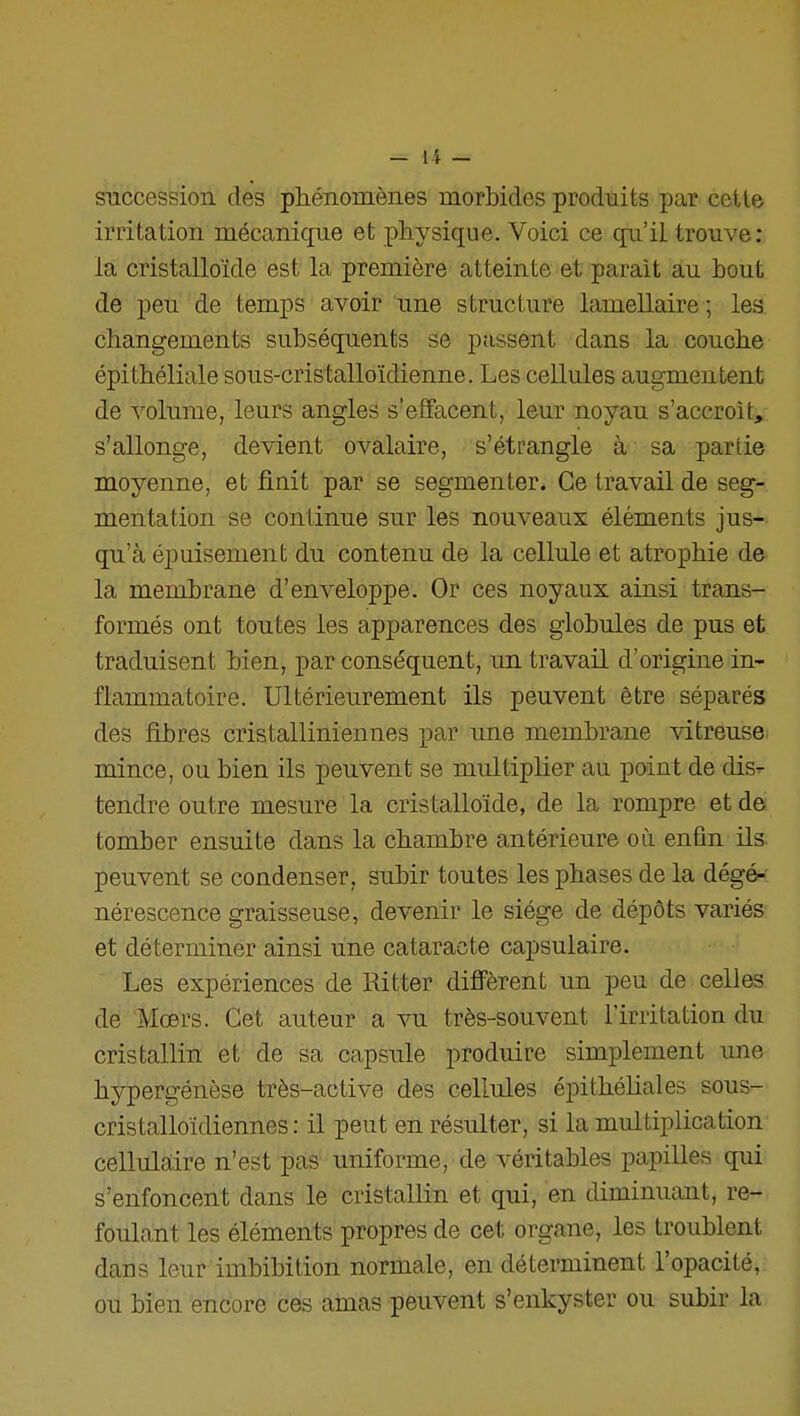 succession des phénomènes morbides produits par cette irritation mécanique et physique. Voici ce qu'il trouve: la cristalloïde est la première atteinte et parait au bout de peu de temps avoir une structure lamellaire ; les. changements subséquents se passent dans la couche épithéliale sous-cristalloïdienne. Les cellules augmentent de volume, leurs angles s'elfacent, leur noyau s'accroît,: s'allonge, devient ovalaire, s'étrangle à sa partie moyenne, et finit par se segmenter. Ce travail de seg- mentation se continue sur les nouveaux éléments jus-- qu'à épuisement du contenu de la cellule et atrophie de la membrane d'enveloppe. Or ces noyaux ainsi trans- formés ont toutes les apparences des globules de pus et traduisent bien, par conséquent, un travail d'origine in- flammatoire. Ultérieurement ils peuvent être séparés des fibres cristalliniennes par une membrane ^dtreuse- mince, ou bien ils peuvent se multiplier au point de dis- tendre outre mesure la cristalloïde, de la rompre et de tomber ensuite dans la chambre antérieure où enfin ils. peuvent se condenser, subir toutes les phases de la dégé-: nérescence graisseuse, devenir le siège de dépôts variés et déterminer ainsi une cataracte capsulaire. Les expériences de Ritter difi'èrent un peu de celles de Mcers. Cet auteur a vu très-souvent l'irritation du cristallin et de sa capsule produire simplement une hypergénèse très-active des cellules épithéliales sous- cristalloïdiennes : il peut en résulter, si la multiplication cellulaire n'est pas uniforme, de véritables papilles qui s'enfoncent dans le cristallin et qui, en diminuant, re- foulant les éléments propres de cet organe, les troublent dans leur imbibition normale, en déterminent l'opacité, ou bien encore ces amas peuvent s'enkyster ou subir la