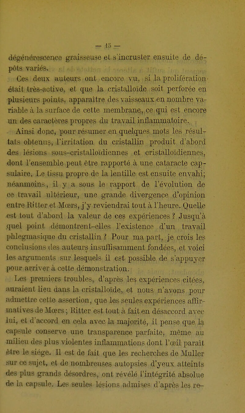 dégénérescence graisseuse et s'incruster ensuite de dé- pôts variés. Ces deux auteurs ont encore vu, si la prolifération' était très-active, et que la cristalloide soit perforée en plusieurs points, apparaître des vaisseaux en nombre va- riable à la surface de cette nienibran§,,ce qui est encore un des caractères propres du travail inflammatoire. Ainsi donc, pour résumer en quelques mots les résul- tats obtenus, l'irritation du cristallin produit d'abord des lésions sous-cristalloïdiennes et cristalloïdiennes, dont l'ensemble peut être rapporté à une cataracte cap- sulaire, Le tissu propre de la lentille est ensuite envahi; néanmoins, il y a sous le rapport de l'évolution de ce travail ultérieur, une grande divergence d'opinion entre Rit ter et Mœrs, j'y reviendrai tout à l'heure. Quelle est tout d'abord la valeur de ces expériences ? Jusqu'à .quel point démontrent-elles l'existence d'un travail I>hlegmasique du cristallin ? Pour ma part, je crois les conclusions des auteurs insuffisamment fondées, et voici les arguments sur lesquels il est possible de s'appuyer pour arriver à cette démonstration. Les premiers troubles, d'après les expériences citées, auraient lieu dans la cristalloide, et nous n'avons pour admettre cette assertion, que les seules expériences affir- matives de Mœrs ; Ritter est tout à fait en désaccord avec lui, et d'accord en cela avec la majorité, il pense que, la capsule conserve une transparence parfaite, même au milieu des plus violentes inflammations dont l'œil parait être le siège. Il est de fait que les recherches de Muller sur ce sujet, et de nombreuses autopsies d'yeux atteints des plus grands désordres, ont révélé l'intégrité absolue de la capsule. Les seules lésions admises d'après les re-