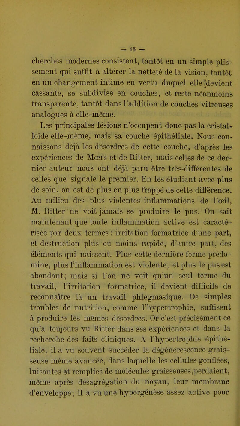 chercher modernes consistent, tantôt en un simple plis- sement qui suffit à altérer la netteté de la vision, tantôt en un changement intime en vertu duquel elle [devient cassante, se subdivise en couclies, et reste néanmoins transparente, tantôt dans l'addition de couches vitreuses analogues à elle-même. Les principales lésions n'occupent donc pas la cristal- loïde elle-même, mais sa couche épithéliale. Nous con- naissons déjà les désordres de cette couche, d'après les expériences de Mœrs et de Ritter, mais celles de ce der- nier auteur nous ont déjà paru être très-différentes de celles que signale le premier. En les étudiant avec plus de soin, on est de plus en plus frappé de cette différence. Au milieu des plus violentes inflammations de l'œil, M. Ritter ne voit jamais se produire le pus. On sait maintenant que toute inflammation active est caracté- risée par deux termes : irritation formatrice d'une part, et destruction plus ou moins rapide, d'autre part, des éléments qui naissent. Plus cette dernière forme prédo- mine, plus l'inflammation est violente, et plus le pus est abondant; mais si l'on ne voit qu'un seul terme du travail, l'irritation formatrice, il devient difficile de reconnaître là un travail phlegmasique. De simples troubles de nutrition, comme l'hypertrophie, suffisent à produire les mêmes désordres. Or c'est précisément ce qu'a toujours vu Ritter dans ses expériences et dans la recherche des faits cliniques. A l'hypertrophie épithé- liale, il a vu souvent succéder la dégénérescence grais- seuse même avancée, dans laquelle les cellules gonflées, luisantes et remplies de molécules graisseuses,perdaient, même après désagrégation du noyau, leur membrane d'enveloppe ; il a vu une hypergénèse assez active pour