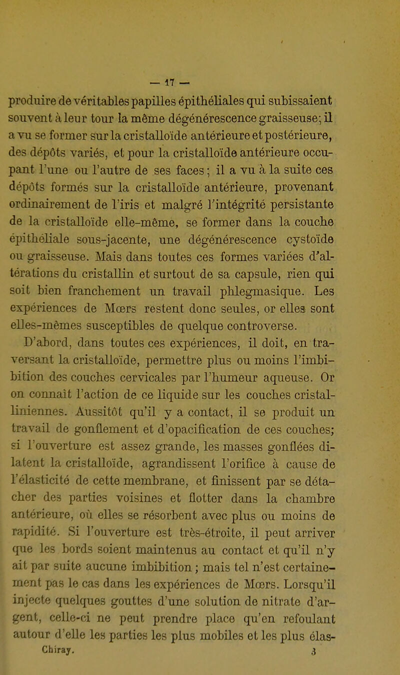 produire de véritables papilles épithéliales qui subissaient souvent à leur tour la même dégénérescence graisseuse; il a vu se former surlacristalloïde antérieure et postérieure, des dépôts variés, et pour la cristalloïde antérieure occu- pant l'une ou l'autre de ses faces ; il a vu à la suite ces dépôts formés sur la cristalloïde antérieure, provenant ordinairement de l'iris et malgré l'intégrité persistante de la cristalloïde elle-même, se former dans la couche épitbéliale sous-jacente, une dégénérescence cystoïde ou graisseuse. Mais dans toutes ces formes variées d'al- térations du cristallin et surtout de sa capsule, rien qui soit bien franchement un travail phlegmasique. Les expériences de Mœrs restent donc seules, or elles sont elles-mêmes susceptibles de quelque controverse. D'abord, dans toutes ces expériences, il doit, en tra- versant la cristalloïde, permettre plus ou moins l'imbi- bition des couches cervicales par l'humeur aqueuse. Or on connaît l'action de ce liquide sur les couches cristal- liniennes. Aussitôt qu'il y a contact, il se produit un travail de gonflement et d'opacification de ces couches; si l'ouverture est assez grande, les masses gonflées di- latent la cristalloïde, agrandissent l'orifice à cause de l'élasticité de cette membrane, et finissent par se déta- cher des parties voisines et flotter dans la chambre antérieure, où elles se résorbent avec plus ou moins de rapidité. Si l'ouverture est très-étroite, il peut arriver que les bords soient maintenus au contact et qu'il n'y ait par suite aucune imbibition ; mais tel n'est certaine- ment pas le cas dans les expériences de Mœrs. Lorsqu'il injecte quelques gouttes d'une solution de nitrate d'ar- gent, celle-ci ne peut prendre place qu'en refoulant autour d'elle les parties les plus mobiles et les plus élas- Chiray. 3