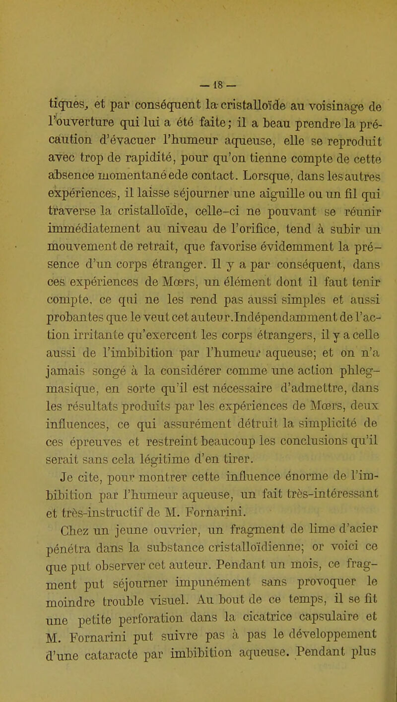 —18 — tiques, et par conséquent la- cristalloïde au voisinage de l^ouverture qui lui a été faite ; il a beau prendre la pré- caution d'évacuer l'humeur aqueuse, elle se reproduit avec trop de rapidité, pour qu'on tienne compte de cette absence momentané ede contact. Lorsque, dans les autres expériences, il laisse séjourner une aiguille ou un lil qui traverse la cristalloïde, celle-ci ne pouvant se réunir immédiatement au niveau de l'orifice, tend à subir un mouvement de retrait, que favorise évidemment la pré- sence d'im corps étranger. Il y a par conséquent, dans ces expériences de Mœrs, un élément dont il faut tenir compte, ce qui ne les rend pas aussi simples et aussi probantes que le veut cet auteur.Indépendamment de l'ac- tion irritante qu'exercent les corps étrangers, il y a celle aussi de l'imbibition par l'humeur aqueuse; et on n'a jamais songé à la considérer comme une action phleg- masique, en sorte qu'il est nécessaire d'admettre, dans les résultats produits par les expériences de Mœrs, deux influences, ce qui assurément détruit la simplicité de ces épreuves et restreint beaucoup les conclusions qu'il serait sans cela légitime d'en tirer. Je cite, pour montrer cette influence énorme de l'im- bibition par l'humeur aqueuse, un fait très-intéressant et très-instructif de M. Fornarini. Chez un jeune ouvrier, un fragment de lime d'acier pénétra dans la substance cristalloïdienne; or voici ce que put observer cet auteur. Pendant un mois, ce frag- ment put séjourner impunément sans provoquer le moindre trouble visuel. Au bout de ce temps, il se fit une petite perforation dans la cicatrice capsulaire et M. Fornarini put suivre pas à pas le développement d'une cataracte par imbibition aqueuse. Pendant plus