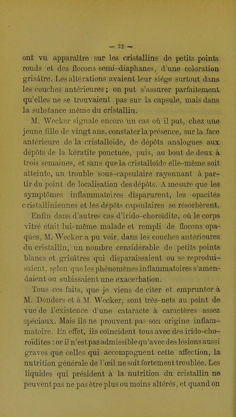 ont vu apparaître sur les cristallins de petits points ronds et des flocons semi-diaphanes, d'une coloration grisâtre. Les altérations avaient leur siège surtout dans les couclies antérieures ; on put s'assurer parfaitement qu'elles ne se trouvaient pas sur la capsule, mais dans la substance même du cristallin. M. Wecker signale encore un cas où il put, cliez une jeune fille de vingt ans. constater la présence, sur la face antérieure de la cristalloïde, de dépôts analogues aux dépôts de la kératite ponctuée, puis, au bout de deux à trois semaines, et sans que la cristalloïde elle-même soit atteinte, un trouble sous-capsulaire rayonnant à par- tir du point de localisation des dépôts. A mesure que les symptômes inflammatoires disparurent, les opacités cristalliniennes et les dépôts capsulaires se résorbèrent. Enfin dans d'autres cas d'irido-choroïdite, où le corps vitré était lui-même malade et rempli de flocons opa- ques, M. Wecker a pu voir, dans les couches antérieures du cristallin, un nombre considérable de petits points blancs et grisâtres qui disparaissaient ou se reprodui- saient, selon que les phénomènes inflammatoires s'amen- daient ou subissaient une exacerbation. Tous ces faits, que je viens de citer et emprunter à M. Donders et à M. Wecker, sont très-nets au point de vue de l'existence d'une cataracte à caractères assez spéciaux. Mais ils ne prouvent pas son origine inflam- matoire. En effet, ils coïncident tous avec des irido-cho- roïdites : or il n'est pas admissible qu'avec des lésions aussi graves que celles qui accompagnent cette affection, la nutrition générale de l'œil ne soit fortement troublée. Les liquides qui président à la nutrition du cristallin ne peuvent pas ne pas être plus ou moins altérés, et quand on