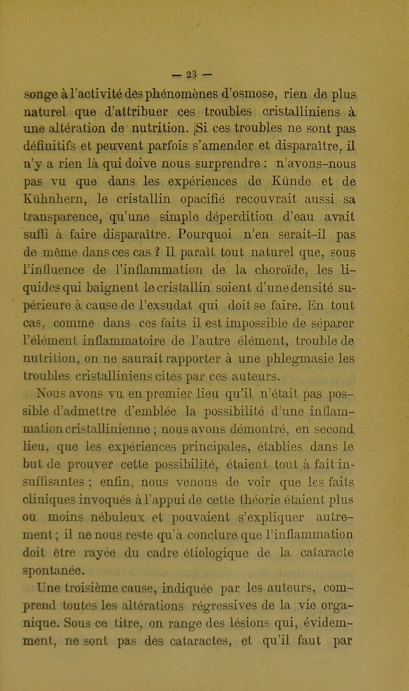 songe à l'activité des phénomènes d'osmose, rien déplus naturel que d'attribuer ces troubles cristalliniens à une altération de nutrition. jSi ces troubles ne sont pas définitifs et peuvent parfois s'amender et disparaître, il n'y a rien là qui doive nous surprendre : n'avons-nous pas Yu que dans les expériences de Kùnde et de Kiibnliern, le cristallin opacifié recouvrait aussi sa transparence, qu'une simple déperdition d'eau avait suffi à faire disparaître. Pourquoi n'en serait-il pas de même dans ces cas ? 11 parait tout naturel que, sous l'influence de l'inflammation de la choroïde, les li- quides qui baignent le cristallin soient d'une densité su- périeure à cause de l'exsudat qui doit se faire. En tout cas, comme dans ces faits il est impossible de séparer l'élément inflammatoire de l'autre élément, trouble de nutrition, on ne saurait rapporter à une phlegmasie les troubles cristalliniens cités par ces auteurs. Nous avons vu en premier lieu qull n'était pas pos- sible d'admettre d'emblée la possibilité d'une inflam- mation cris tallinienne ; nous avons démontré, en second Keu, que les expériences principales, établies dans le but de prouver cette possibilité, étaient tout à fait in- suffisantes ; enfin, nous venons de voir que les faits cliniques invoqués à l'appui de cette théorie étaient plus ou moins nébuleux et pouvaient s'expliquer autre- ment ; il ne nous reste qu'à conclure que l'inflammation doit être rayée du cadre étiologique de la cataracte spontanée. Une troisième cause, indiquée par les auteurs, com- prend toutes les altérations régressives de la vie orga- nique. Sous ce titre, on range des lésions qui, évidem- ment, ne sont pas des cataractes, et qu'il faut par