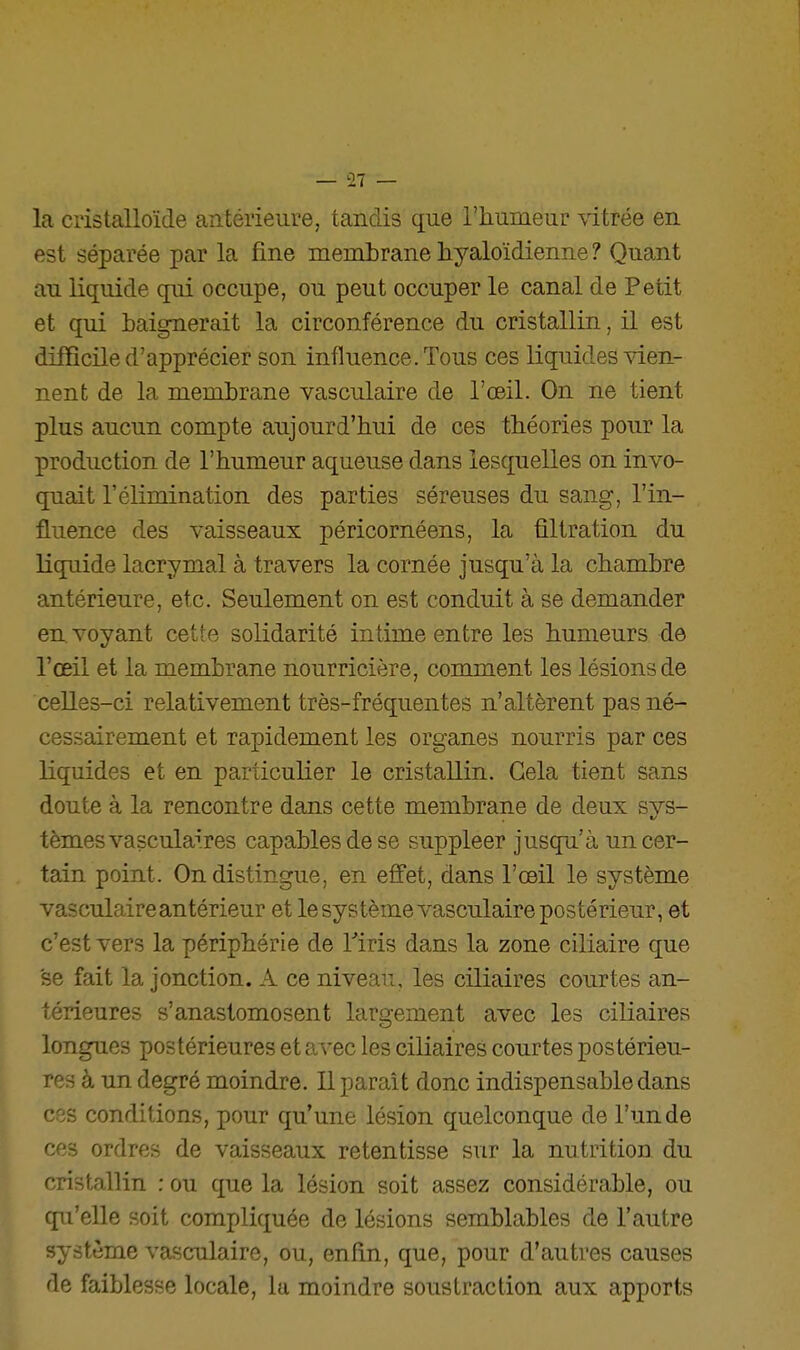 la cristalloïde antérieure, tandis que l'humeur vitrée en est séparée par la fine membrane hyaloïdienne ? Quant au liquide qui occupe, ou peut occuper le canal de Petit et qui baignerait la circonférence du cristallin, il est difficile d'apprécier son influence. Tous ces liquides-^den- nent de la membrane vasculaire de l'œil. On ne tient plus aucun compte aujourd'hui de ces théories pour la production de l'humeur aqueuse dans lesquelles on invo- quait l'élimination des parties séreuses du sang, l'in- fluence des vaisseaux péricornéens, la ûltration du liquide lacrymal à travers la cornée jusqu'à la chambre antérieure, etc. Seulement on est conduit à se demander en voyant cette solidarité intime entre les humeurs de l'œil et la membrane nourricière, comment les lésions de celles-ci relativement très-fréquentes n'altèrent pas né- cessairement et rapidement les organes nourris par ces liquides et en particulier le cristallin. Gela tient sans doute à la rencontre dans cette membrane de deux svs- tèmesvascula'res capables de se suppléer jusqpi'à un cer- tain point. On distingue, en effet, dans l'œil le système vasculaire antérieur et le système vasculaire postérieur, et c'est vers la périphérie de Tiris dans la zone ciliaire que se fait la jonction. A ce niveau, les ciliaires courtes an- térieures s'anastomosent largement avec les ciliaires longues postérieures et avec les ciliaires courtes postérieu- res à un degré moindre. Il parait donc indispensable dans ces conditions, pour qu'une lésion quelconque de l'un de ces ordres de vaisseaux retentisse sur la nutrition du cristallin : ou que la lésion soit assez considérable, ou qu'elle soit compliquée de lésions semblables de l'autre système vasculaire, ou, enfin, que, pour d'autres causes de faiblesse locale, la moindre soustraction aux apports