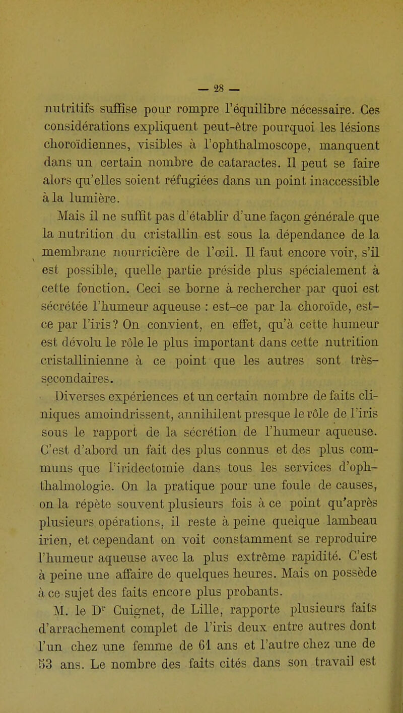 nutritifs suffise pour rompre l'équilibre nécessaire. Ces considérations expliquent peut-être pourquoi les lésions clioroïdiennes, visibles à l'ophthalmoscope, manquent dans un certain nombre de cataractes. Il peut se faire alors qu'elles soient réfugiées dans un point inaccessible à la lumière. Mais il ne suffit pas d'établir d'une façon générale que la nutrition du cristallin est sous la dépendance de la membrane nourricière de l'œil. Il faut encore voir, s'il est possible, quelle partie préside plus spécialement à cette fonction. Ceci se borne à rechercher par quoi est sécrétée l'humeur aqueuse : est-ce par la choroïde, est- ce par l'iris ? On convient, en effet, qu'à cette humeur est dévolu le rôle le plus important dans cette nutrition cristallinienne à ce point que les autres sont très- secondaires. Diverses expériences et un certain nombre de faits cli- niques amoindrissent, annihilent presque le rôle de l'iris sous le rapport de la sécrétion de l'humeur aqueuse. C'est d'abord un fait des plus connus et des plus com- muns que l'iridectomie dans tous les services d'oph- thalmologie. On la pratique pour une foule de causes, on la répète souvent plusieurs fois à ce point qu'après plusieurs opérations, il reste à peine quelque lambeau irien, et cependant on voit constamment se reproduire l'humeur aqueuse avec la plus extrême rapidité. C'est à peine une affaire de quelques heures. Mais on possède à ce sujet des faits encore plus probants. M. le D'' Cuignet, de Lille, rapporte plusieurs faits d'arrachement complet de l'iris deux entre autres dont l'un chez ime femme de 61 ans et l'autre chez une de «3 ans. Le nombre des faits cités dans son travail est