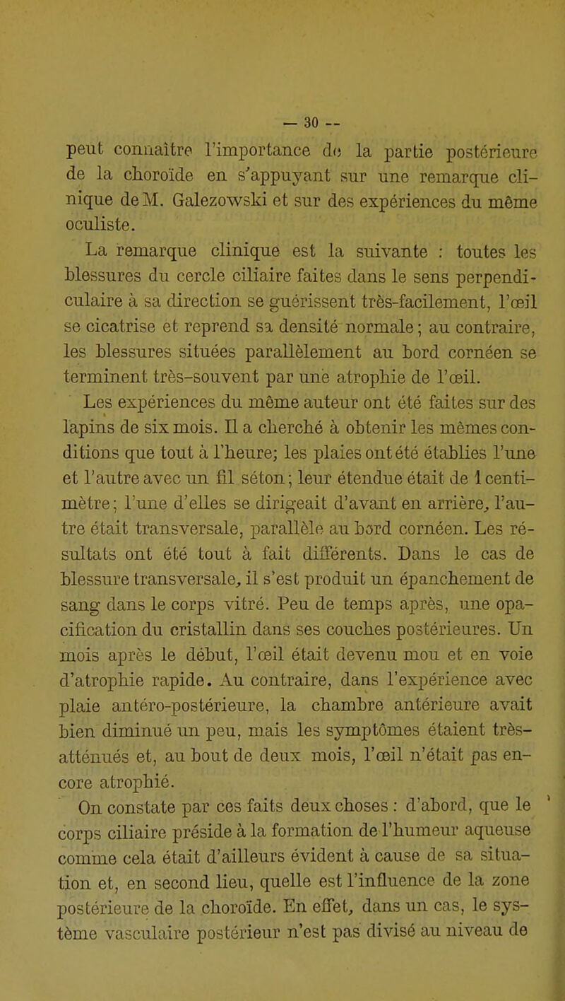 peut coniiaitre l'importance do la partie postérieure de la choroïde en s'appuyant sur une remarque cli- nique de M. Galezowski et sur des expériences du même oculiste. La remarque clinique est la suivante : toutes les blessures du cercle ciliaire faites dans le sens perpendi- culaire à sa direction se guérissent très-facilement, l'œil se cicatrise et reprend sa densité normale; au contraire, les blessures situées parallèlement au bord cornéen se terminent très-souvent par une atrophie de l'œil. Les expériences du même auteur ont été faites sur des lapins de six mois. Il a cherché à obtenir les mêmes con- ditions que tout à l'heure; les plaies ont été établies l'une et l'autre avec un fil séton ; leur étendue était de 1 centi- mètre; l'une d'elles se dirigeait d'avant en arrière^, l'au- tre était transversale, parallèle au bord cornéen. Les ré- sultats ont été tout à fait différents. Dans le cas de blessure transversale, il s'est produit un épanchement de sang dans le corps vitré. Peu de temps après, une opa- cification du cristallin dans ses couches postérieures. Un mois après le début, l'œil était devenu mou et en voie d'atrophie rapide. Au contraire, dans l'expérience avec plaie antéro-postérieure, la chambre antérieure avait bien diminué un peu, m.ais les symptômes étaient très- atténués et, au bout de deux mois, l'œil n'était pas en- core atrophié. On constate par ces faits deux choses : d'abord, que le corps ciliaire préside à la formation de l'humeur aqueuse comme cela était d'ailleurs évident à cause de sa situa- tion et, en second lieu, quelle est l'influence de la zone postérieure de la choroïde. En effet, dans un cas, le sys- tème vasculaire postérieur n'est pas divisé au niveau de