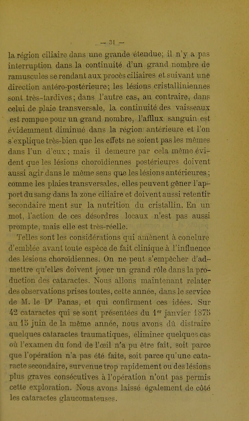 . - r.i — la région ciliaire dans une grande étendue; il n'y a pas interruption dans la continuité d'un grand nombre de ramuscules se rendant aux procès ciliaires et suivant une direction antéro-postérieure ; les lésions cristalliniennes sont très-tardives ; dans l'autre cas, au contraire, dans celui de plaie transversale, la continuité des vaisseaux est rompue pour un grand nombre, l'afflux sanguin est évidemment diminué dans la région antérieure et l'on s'explique très-bien (jue les effets ne soient pas les mêmes dans l'un d'eux ; mais 0. demeure par cela même évi- dent que les lésions choroïdiennes postérieures doivent aussi agir dans le même sens que les lésions antérieures ; comme les plaies transversales, elles peuvent gêner l'ap- port du sang dans la zone ciliaire et doivent aussi retentir secondaire ment sur la nutrition du cristallin. En un mot, Taction de ces désordres locaux n'est pas aussi prompte, mais elle est très-réelle. Telles sont les considérations qui amènent à conclure d'emblée avant toute espèce de fait clinique à l'influence des lésions choroïdiennes. On ne peut s'empêcher d'ad- mettre qu'elles doivent jouer un grand rôle dans la pro- duction des cataractes. Nous allons maintenant relater des observations prises toutes, cette année, dans le service de M. le D Panas, et qui confirment ces idées. Sur 42 cataractes qui se sont présentées du 1^^ janvier 187b au Ib juin de la même année, nous avons dû distraire quelques cataractes traumatiques, éliminer quelques cas où l'examen du fond de l'œil n'a pu être fait, soit parce que l'opération n'a pas été faite, soit parce qu'une cata- racte secondaire, survenue trop rapidement ou des lésions plus graves consécutives à l'opération n'ont pas permis cette exploration. Nous avons laissé également de côté les cataractes glaucomateuses.