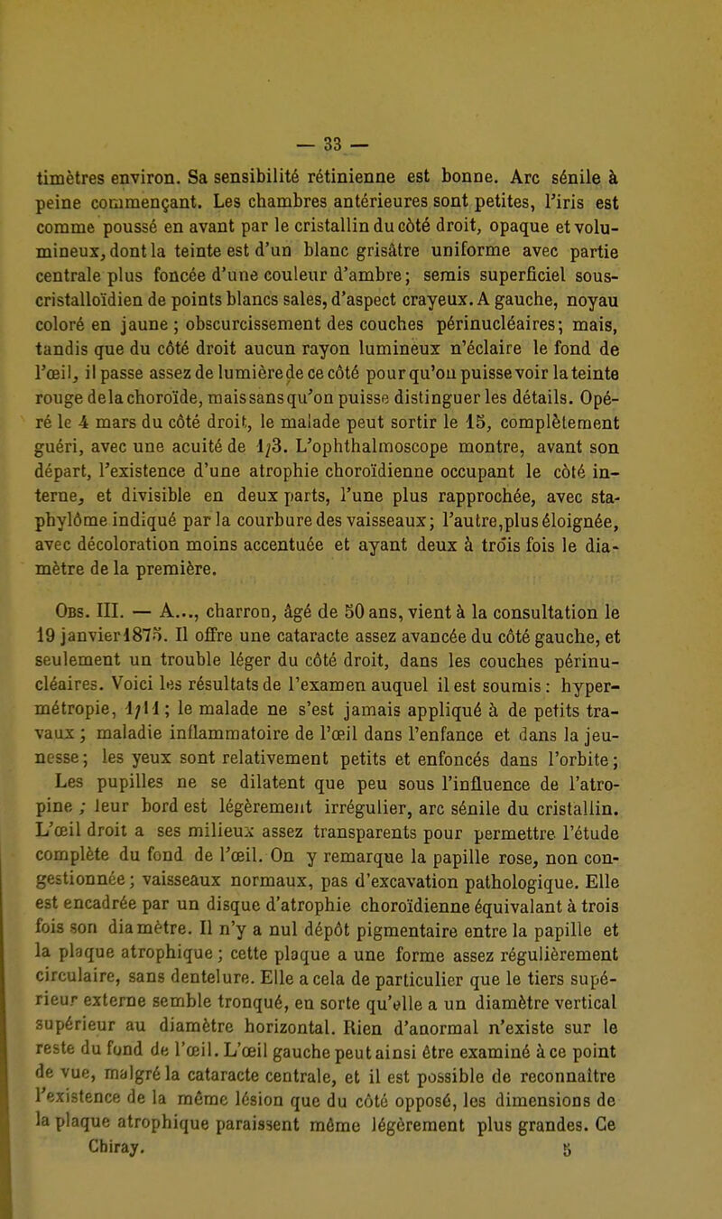 timètres environ. Sa sensibilité rétinienne est bonne. Arc sénile à peine commençant. Les chambres antérieures sont petites, Tiris est comme poussé en avant par le cristallin du côté droit, opaque et volu- mineux, dont la teinte est d'un blanc grisâtre uniforme avec partie centrale plus foncée d'une couleur d'ambre; serais superficiel sous- cristalloïdien de points blancs sales, d'aspect crayeux. A gauche, noyau coloré en jaune ; obscurcissement des couches périnucléaires; mais, tandis que du côté droit aucun rayon lumineux n'éclaire le fond de l'œil, il passe assez de lumièrede ce côté pour qu'on puissevoir la teinte rouge delà choroïde, raaissansqu'on puisse distinguer les détails. Opé- ré le 4 mars du côté droit, le malade peut sortir le 15, complètement guéri, avec une acuité de 1^3. L'ophthalmoscope montre, avant son départ, l'existence d'une atrophie choroïdienne occupant le côté in- terne, et divisible en deux parts, l'une plus rapprochée, avec sta- phylôme indiqué parla courbure des vaisseaux; l'autre, plu s éloignée, avec décoloration moins accentuée et ayant deux à trois fois le dia- mètre de la première. Obs. III. — A..., charron, âgé de SO ans, vient à la consultation le 19 janvierl87o. Il offre une cataracte assez avancée du côté gauche, et seulement un trouble léger du côté droit, dans les couches périnu- cléaires. Voici les résultats de l'examen auquel il est soumis : hyper- métropie, d;H; le malade ne s'est jamais appliqué à de petits tra- vaux ; maladie inflammatoire de l'œil dans l'enfance et dans la jeu- nesse; les yeux sont relativement petits et enfoncés dans l'orbite; Les pupilles ne se dilatent que peu sous l'influence de l'atro- pine ; leur bord est légèrement irrégulier, arc sénile du cristallin. L'œil droit a ses milieuA assez transparents pour permettre l'étude complète du fond de l'œil. On y remarque la papille rose, non con- gestionnée ; vaisseaux normaux, pas d'excavation pathologique. Elle est encadrée par un disque d'atrophie choroïdienne équivalant à trois fois son diamètre. Il n'y a nul dépôt pigmentaire entre la papille et la plaque atrophique ; cette plaque a une forme assez régulièrement circulaire, sans dentelure. Elle a cela de particulier que le tiers supé- rieur externe semble tronqué, en sorte qu'elle a un diamètre vertical supérieur au diamètre horizontal. Rien d'anormal n'existe sur le reste du fond de l'œil. L'œil gauche peut ainsi être examiné à ce point de vue, malgré la cataracte centrale, et il est possible de reconnaître l'existence de la même lésion que du côté opposé, les dimensions de la plaque atrophique paraissent môme légèrement plus grandes. Ce Chiray. 5