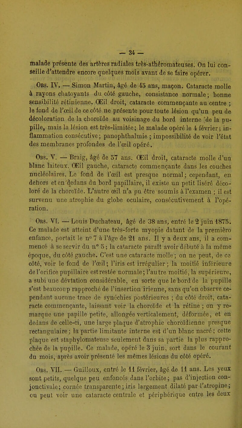 malade présente des artères radiales très-athéromateuses. On lui con- seille d'attendre encore quelques mois avant de se faire opérer. ,,Obs. IV. — Simon Martin, âgé de 45 ans, maçon. Cataracte molle à rayons chatoyants du côté gauche, consistance normale ; bonne sensibilité rétinienne. CEil droit, cataracte commençante au centre ; le fond de l'œil de ce côté ne présente pour toute lésion qu'un peu de décoloration de la choroïde au voisinage du bord interne 'de la pu- pille, mais la lésion est très-limitée; le malade opéré le i février; in- flammation consécutive; panophthalmie ; impossibilité de voir l'état des membranes profondes de l'œil opéré. Obs. V. — Braig, âgé de 57 ans. CEil droit, cataracte molle d'un blanc laiteux. Œil gauche, cataracte commençante dans les couches nucléolaires. Le fond de l'œil est presque normal ; cependant, en dehors et en dedans du bord papillaire, il existe un petit liséré déco- loré de la choroïde. L'autre œil n'a pu être soumis à l'examen ; il est survenu une atrophie du globe oculaire, consécutivement à l'opé- ration. Ors. VI. — Louis Duchateau, âgé de 38 ans, entré le 2 juin 1875. Ce malade est atteint d'une très-forte myopie datant de la premièro enfance, portait le n» 7 à l'âge de 21 ans. Il y a deux ans, il a com- mencé à se servir du n 5 ; la cataracte paraît avoir débuté à la même époque, du côté gauche. C'est une cataracte molle ; on ne peut, de ce côté, voir le fond de l'œil; l'iris est irrégulier; la moitié inférieure de l'orifice pupillaire est restée normale; l'autre moitié, la supérieure, a subi une dévtation considérable, en sorte que le bord de la pupille s'est beaucoup rapproché de l'insertion irienne, sans qu'on observe ce- pendant aucune trace de synéchies postérieures ; du côté droit, cata- racte commençante, laissant voir la choroïde et la rétine ; on y re- marque une papille petite, allongée verticalement, déformée, et en dedans de celle-ci, une large plaque d'atrophie choroïdienne presque rectangulaire; la partie limitante interne est d'un blanc nacré; cette plaque est staphylomateuse seulement dans sa partie la plus rappro- chée de la pupille. Ce malade, opéré le 3 juin, sort dans le courant du mois, après avoir présenté les mêmes lésions du côté opéré. Obs. vil — Guilloux, entré le 11 février, âgé de 11 ans. Les yeux sont petits, quelque peu enfoncés dans l'orbite; pas d'injection con- jonctivale; cornée transparente ; iris largement dilaté par l'atropine; ou peut voir une cataracte centrale et périphérique entre les deux