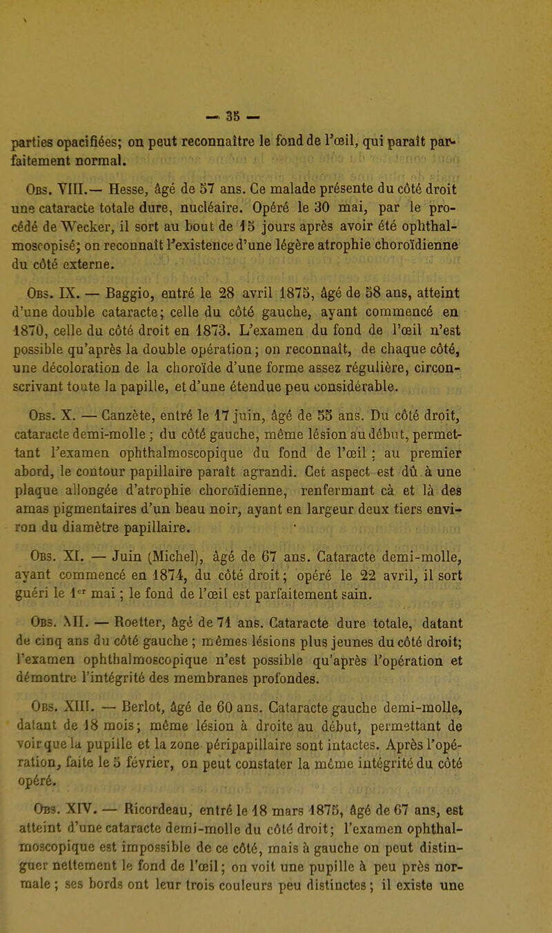 parties opacifiées; on peut reconnaître le fond de l'œil, qui parait paiv faitement normal. ' •' ' ' Obs. VIII.— Hesse, âgé de S7 ans. Ce malade présente du côté droit une cataracte totale dure, nucléaire. Opéré le 30 mai, par le pro- cédé de Wecker, il sort au bout de 15 jours après avoir été ophthal- moscopisé; on reconnaît l'existence d'une légère atrophie choroïdienne du côté externe. Obs. IX. — Baggio, entré le 28 avril 1875, âgé de 58 ans, atteint d'une double cataracte; celle du côté gauche, ayant commencé en 1870, celle du côté droit en 1873. L'examen du fond de l'œil n'est possible qu'après la double opération ; on reconnaît, de chaque côté, une décoloration de la choroïde d'une forme assez régulière, circon- scrivant toute la papille, et d'une étendue peu considérable. Obs. X. — Canzète, entré le 17 juin, âgé de 55 ans. Du côté droit, cataracte demi-molle ; du côté gauche, même lésion au début, permet- tant l'examen ophthalmoscopique du fond de l'œil ; au premier abord, le contour papillaire paraît agrandi. Cet aspect est dû à une plaque allongée d'atrophie choroïdienne, renfermant cà et là des amas pigmentaires d'un beau noir, ayant en largeur deux tiers envi- ron du diamètre papillaire. Obs. XI. — Juin (Michel), âgé de 67 ans. Cataracte demi-molle, ayant commencé en 1874, du côté droit; opéré le 22 avril, il sort guéri le 1 mai ; le fond de l'œil est parfaitement sain. Obs. mi. — Roetter, âgé de 71 ans. Cataracte dure totale, datant de cinq ans du côté gauche; mêmes lésions plus jeunes du côté droit; l'examen ophthalmoscopique n'est possible qu'après l'opération et démontre l'intégrité des membranes profondes. Obs. XIII. — Berlot, âgé de 60 ans. Cataracte gauche demi-molle, datant de 18 mois; môme lésion à droite au début, permettant de voir que la pupille et la zone péripapillaire sont intactes. Après l'opé- ration, faite le 5 février, on peut constater la même intégrité du côté opéré. Obs. XIV. — Ricordeau, entré le d8 mars 1875, âgé de 67 ans, est atteint d'une cataracte demi-molle du côté droit; l'examen ophthal- moscopique est impossible de ce côté, mais à gauche on peut distin- guer nettement le fond de l'œil; on voit une pupille à peu près nor- male ; ses bords ont leur trois couleurs peu distinctes ; il existe une