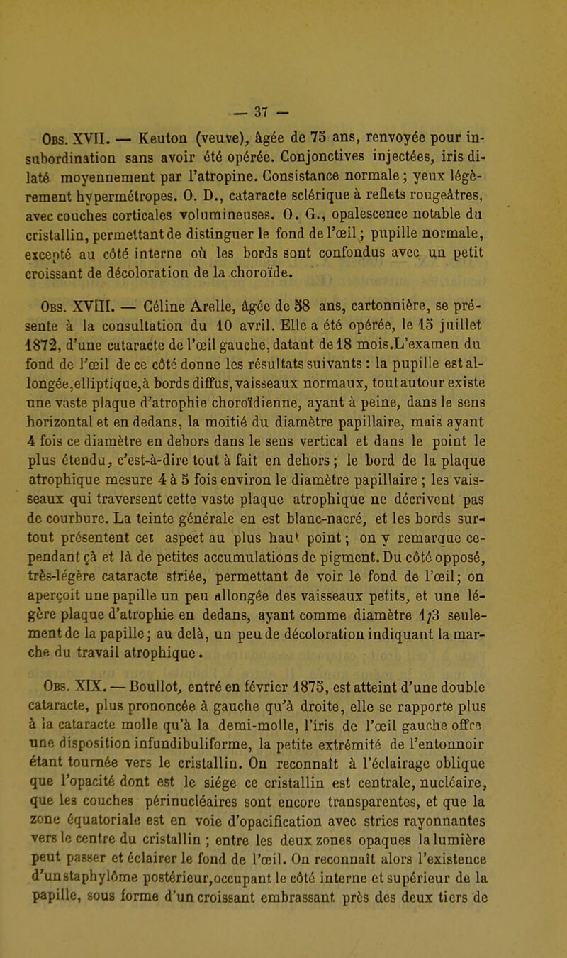 Obs. XVII. — Keuton (veuve), âgée de 73 ans, renvoyée pour in- subordination sans avoir été opérée. Conjonctives injectées, iris di- laté moyennement par l'atropine. Consistance normale ; yeux légè- rement hypermétropes. 0. D., cataracte sclérique à reflets rougeâtres, avec couches corticales volumineuses. 0. G., opalescence notable du cristallin, permettant de distinguer le fond de l'œil ; pupille normale, excepté au côté interne où les bords sont confondus avec un petit croissant de décoloration de la choroïde. Obs. XVIII. — Céline Arelle, âgée de 58 ans, cartonnière, se pré- sente à la consultation du 10 avril. Elle a été opérée, le 13 juillet 1872, d'une cataracte de l'œil gauche, datant de 18 mois.L'examen du fond de l'œil de ce côté donne les résultats suivants : la pupille est al- longée,elliptique,à bords diffus, vaisseaux normaux, toutautour existe une vaste plaque d'atrophie choroïdienne, ayant à peine, dans le sons horizontal et en dedans, la moitié du diamètre papillaire, mais ayant 4 fois ce diamètre en dehors dans le sens vertical et dans le point le plus étendu, c'est-à-dire tout à fait en dehors ; le bord de la plaque atrophique mesure 4 à S fois environ le diamètre papillaire ; les vais- seaux qui traversent cette vaste plaque atrophique ne décrivent pas de courbure. La teinte générale en est blanc-nacré, et les bords sur- tout présentent cet aspect au plus haut point ; on y remaraue ce- pendant çà et là de petites accumulations de pigment. Du côté opposé, très-légère cataracte striée, permettant de voir le fond de l'œil; on aperçoit une papille un peu allongée des vaisseaux petits, et une lé- gère plaque d'atrophie en dedans, ayant comme diamètre 1;3 seule- ment de la papille; au delà, un peu de décoloration indiquant la mar- che du travail atrophique. Obs. XIX. — Boullot, entré en février 1875, est atteint d'une double cataracte, plus prononcée à gauche qu'à droite, elle se rapporte plus à ia cataracte molle qu'à la demi-molle, l'iris de l'œil gauche oSa une disposition infundibuliforme, la petite extrémité de l'entonnoir étant tournée vers le cristallin. On reconnaît à l'éclairage oblique que l'opacité dont est le siège ce cristallin est centrale, nucléaire, que les couches périnucléaires sont encore transparentes, et que la zone équatoriale est en voie d'opacification avec stries rayonnantes vers le centre du cristallin ; entre les deux zones opaques la lumière peut passer et éclairer le fond de l'œil. On reconnaît alors l'existence d'unstaphylôme postérieur,occupant le côté interne et supérieur de la papille, sous forme d'un croissant embrassant près des deux tiers de