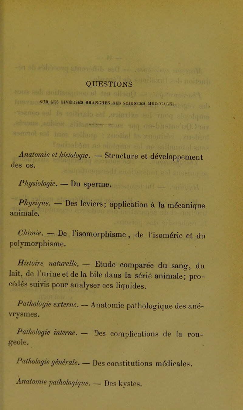 QUESTIONS Saa LES DIVERSES BRAÎJGHES DES SGlSiVGBS lIlio[lUUU>. Anatornie et histologie. — Structure et développement des os. Physiologie. — Du sperme. Physique. — Des leviers; application à la mécanique animale. Chimie, — De l'isomorphisme, de i'isomérie et du polymorphisme. Histoire, naturelle. — Etude comparée du sang-, du lait, de l'urineetdela bile dans la série animale; pro- cédés suivis pour analyser ces liquides. Pathologie externe. — Anatornie pathologique des ané- vrvsmes. Pathologie interne. -> Des complications de la rou- g-eole. Pathologie générale. — Des constitutions médicales. Anatornie patholorjifpi.e. — Des kystes.
