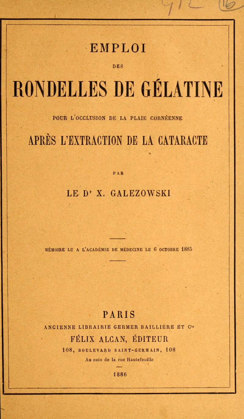 EMPLOI DES RONDELLES DE GÉLATINE POUR l'occlusion de la. plaie cornéenne APRÈS L'EXTRACTION DE LA CATARACTE PAR LE D' X. GALEZOWSKI MÉMOIRE LU A L'ACADÉMIE DE MÉDECINE LE 6 OCTOBRE 1885 PARIS ANCIENNE LIBRAIRIE GERMER BAILLIÈRE ET C» FÉLIX ALGAN, ÉDITEUR 108, BOULEVARD SAINT-GERMAIN, 108 Au coin de la rue Hautefcuille 1886