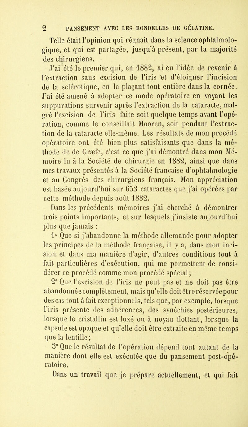 Telle était l'opinion qui régnait dans la science ophtalmolo- gique, et qui est partagée, jusqu'à présent, par la majorité des chirurgiens. J'ai été le premier qui, en 1882, ai eu l'idée de revenir à l'extraction sans excision de l'iris et d'éloigner l'incision de la sclérotique, en la plaçant tout entière dans la cornée. J'ai été amené à adopter ce mode opératoire en voyant les suppurations survenir après l'extraction de la cataracte, mal- gré l'excision de l'iris faite soit quelque temps avant l'opé- ration, comme le conseillait Mooren, soit pendant l'extrac- tion de la cataracte elle-même. Les résultats de mon procédé opératoire ont été bien plus satisfaisants que dans la mé- thode de de Graafe, c'est ce que j'ai démontré dans mon Mé- moire lu à la Société de chirurgie en 1882, ainsi que dans mes travaux présentés à la Société française d'ophtalmologie et au Congrès des chirurgiens français. Mon appréciation est basée aujourd'hui sur 653 cataractes que j'ai opérées par cette méthode depuis août 1882. Dans les précédents mémoires j'ai cherché à démontrer trois points importants, et sur lesquels j'insiste aujourd'hui plus que jamais : 1° Que si j'abandonne la méthode allemande pour adopter les principes de la méthode française, il y a, dans mon inci- sion et dans ma manière d'agir, d'autres conditions tout à fait particulières d'exécution, qui me permettent de consi- dérer ce procédé comme mon procédé spécial; 2° Que l'excision de l'iris ne peut pas et ne doit pas être abandonnéecomplètement, mais qu'elle doitêtreréservéepour des cas tout à fait exceptionnels, tels que, par exemple, lorsque l'iris présente des adhérences, des synéchies postérieures, lorsque le cristallin est luxé ou à noyau flottant, lorsque la capsule est opaque et qu'elle doit être extraite en môme temps que la lentille; 3° Que le résultat de l'opération dépend tout autant de la manière dont elle est exécutée que du pansement post-opé- ratoire. Dans un travail que je prépare actuellement, et qui fait