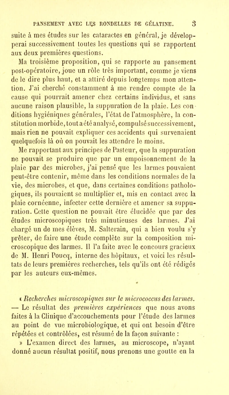 suite à mes études sur les cataractes en général, je dévelop- perai successivement toutes les questions qui se rapportent aux deux premières questions. Ma troisième proposition, qui se rapporte au pansement post-opératoire, joue un rôle très important, comme je viens de le dire plus haut, et a attiré depuis longtemps mon atten- tion. J'ai cherché constamment à me rendre compte de la cause qui pourrait amener chez certains individus, et sans aucune raison plausible, la suppuration de la plaie. Les con- ditions hygiéniques générales, l'état de l'atmosphère, la con- stitution morbide, tout aété analysé, compulsésuccessivemcnt, mais rien ne pouvait expliquer ces accidents qui survenaient quelquefois là où on pouvait les attendre le moins. Me rapportant aux principes de Pasteur, que la suppuration ne pouvait se produire que par un empoisonnement de la plaie par des microbes, j'ai pensé que les larmes pouvaient peut-être contenir, même dans les conditions normales de la vie, des microbes, et que, dans cerlaines conditions patholo- giques, ils pouvaient se multiplier et, mis en contact avec la plaie cornéenne, infecter cette dernière et amener sa suppu- ration. Cette question ne pouvait être élucidée que par des études microscopiques très minutieuses des larmes. J'ai chargé un de mes élèves, M. Salterain, qui a bien voulu s'y prêter, de faire une étude complète sur la composition mi- croscopique des larmes. 11 l'a faite avec le concours gracieux de M. Henri Poucq, interne des hôpitaux, et voici les résul- tats de leurs premières recherches, tels qu'ils ont été rédigés par les auteurs eux-mêmes. * « Recherches microscopiques sur le micrococcus des larmes. — Le résultat des premières expériences que nous avons faites à la Clinique d'accouchements pour l'étude des larmes au point de vue microbiologique, et qui ont besoin d'être répétées et contrôlées, est résumé de la façon suivante : » L'examen direct des larmes, au microscope, n'ayant donné aucun résultat positif, nous prenons une goutte en la