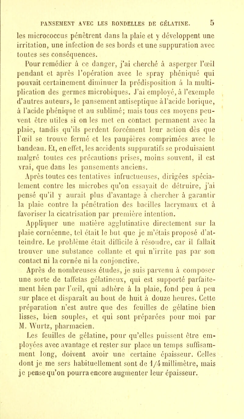 les micrococcus pénètrent dans la plaie et y développent une irritation, une infection de ses bords et une suppuration avec toutes ses conséquences. Pour remédier à ce danger, j'ai cherché à asperger l'œil pendant et après l'opérai ion avec le spray phéniqué qui pouvait certainement diminuer la prédisposition à la multi- plication des germes microbiques. J'ai employé, à l'exemple d'autres auteurs, le pansement antiseptique à l'acide borique, à l'acide pliéniquc et au sublimé; mais tous ces moyens peu- vent être utiles si on les met en contact permanent avec la plaie, tandis qu'ils perdent forcément leur action dès que l'œil se trouve fermé et les paupières comprimées avec le bandeau. Et, en effet, les accidents suppuratifs se produisaient malgré toutes ces précautions prises, moins souvent, il est vrai, que dans les pansements ancien-. Après toutes ces tentatives infructueuses, dirigées spécia- lement contre les microbes qu'on essayait de détruire, j'ai pensé qu'il y aurait plus d'avantage à chercher à garantir la plaie contre la pénétration des bacilles lacrymaux et à favoriser la cicatrisation par première intention. Appliquer une matière agglutinative directement sur la plaie cornéenne, tel était le but que je m'étais proposé d'at- teindre. Le problème était difficile à résoudre, car il fallait trouver une substance collante et qui n'irrite pas par son contact ni la cornée ni la conjonctive. Après de nombreuses études, je suis parvenu à composer une sorte de taffetas gélatineux, qui est supporté parfaite- ment bien par l'œil, qui adhère à la plaie, fond peu à peu sur place et disparaît au bout de huit à douze heures. Cette préparation n'est autre que des feuilles de gélatine bien lisses, bien souples, et qui sont préparées pour moi par M. Wurtz, pharmacien. Les feuilles de gélatine, pour qu'elles puissent être em- ployées avec avantage et rester sur place un temps suffisam- ment long, doivent avoir une certaine épaisseur. Celles dont je me sers habituellement sont de 1/4 millimètre, mais je pense qu'on pourra encore augmenter leur épaisseur.