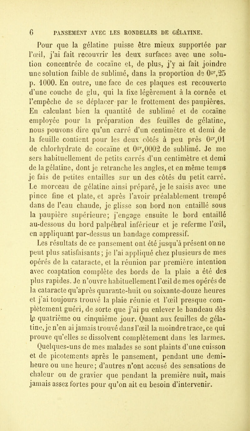 Pour que la gélatine puisse être mieux supporlée par l'œil, j'ai fait recouvrir les deux surfaces avec une solu- tion concentrée de cocaïne et, de plus, j'y ai fait joindre une solution faible de sublimé, dans la proportion de Or,25 p. 1000. En outre, une face de ces plaques est recouverte d'une couche de glu, qui la lixe légèrement à la cornée et l'empêche de se déplacer par le frottement des paupières. En calculant bien la quantité de sublimé et de cocaïne employée pour la préparation des feuilles de gélatine, nous pouvons dire qu'un carré d'un centimètre et demi de la feuille contient pour les deux côtés à peu près 0°r,01 de chlorhydrate de cocaïne et 0°r,0002 de sublimé. Je me sers habituellement de petits carrés d'un cenlimètre et demi de la gélatine, dont je retranche les angles, et en même temps je fais de petites entailles sur un des côtés du petit carré. Le morceau de gélatine ainsi préparé, je le saisis avec une pince fine et plate, et après l'avoir préalablement trempé dans de l'eau chaude, je glisse son bord non entaillé sous la paupière supérieure; j'engage ensuite le bord entaillé au-dessous du bord palpébral inférieur et je referme l'œil, en appliquant par-dessus un bandage compressif. Les résultats de ce pansement ont été jusqu'à présent on ne peut plus satisfaisants ; je l'ai appliqué chez plusieurs de mes opérés de la cataracte, et la réunion par première intention avec coaptation complète des bords de la plaie a été des plus rapides. Je n'ouvre habituellement l'œil de mes opérés de la cataracte qu'après quarante-huit ou soixante-douze heures et j'ai toujours trouvé la plaie réunie et l'œil presque com- plètement guéri, de sorte que j'ai pu enlever le bandeau dès l£ quatrième ou cinquième jour. Quant aux feuilles de géla- tine, je n'en ai jamais trouvé dans l'œil la moindre trace, ce qui prouve qu'elles se dissolvent complètement dans les larmes. Quelques-uns de mes malades se sont plaints d'une cuisson et de picotements après le pansement, pendant une demi- heure ou une heure; d'autres n'ont accusé des sensations de chaleur ou de gravier que pendant la première nuit, mais jamais assez fortes pour qu'on ait eu besoin d'intervenir.