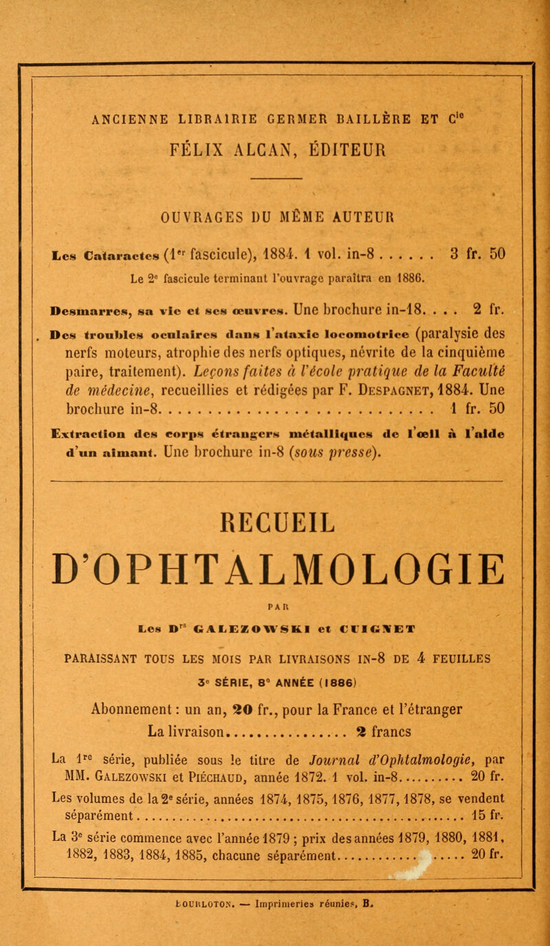 ANCIENNE LIBRAIRIE GERMER BAILLÈRE ET Clc FÉLIX ALGAN, ÉDITEUR OUVRAGES DU MÊME AUTEUR Les Cataractes (1er fascicule), 1884. 1 vol. in-8 3 fr. 50 Le 2e fascicule terminant l'ouvrage paraîtra en 1886. Desmarres, sa vie et ses œuvres. Une brochure in-18. ... 2 fr. Des troubles oculaires dans 1 ataxie locomotrice (paralysie des nerfs moteurs, atrophie des nerfs optiques, névrite de la cinquième paire, traitement). Leçons faîtes à Vécole pratique de la Faculté de médecine, recueillies et rédigées par F. Despagnet, 1884. Une brochure in-8 1 fr. 50 Extraction des corps étranger» métalliques de l'œil à l'aide d'un aimant. Une brochure in-8 (sous presse). RECUEIL D'OPHTALMOLOGIE PAU Les Dr GALEZOWSkl et CUGWET PARAISSANT TOUS LES MOIS PAR LIVRAISONS IN-8 DE 4 FEUILLES 3° SÉRIE, 8e ANNÉE (1886) Abonnement : un an, 20 fr., pour la France et l'étranger La livraison 2 francs La lre série, publiée sous le titre de Journal d'Ophtalmologie, par MM. Galezowski et Piéchaud, année 1872. 1 vol. in-8 20 fr. Les volumes de la 2e série, années 1874, 1875,1876, 1877,1878, se vendent séparément 15 fr. La 3e série commence avec l'année 1879 ; prix des années 1879, 1880, 1881, 1882, 1883, 1884, 1885, chacune séparément 20 fr.