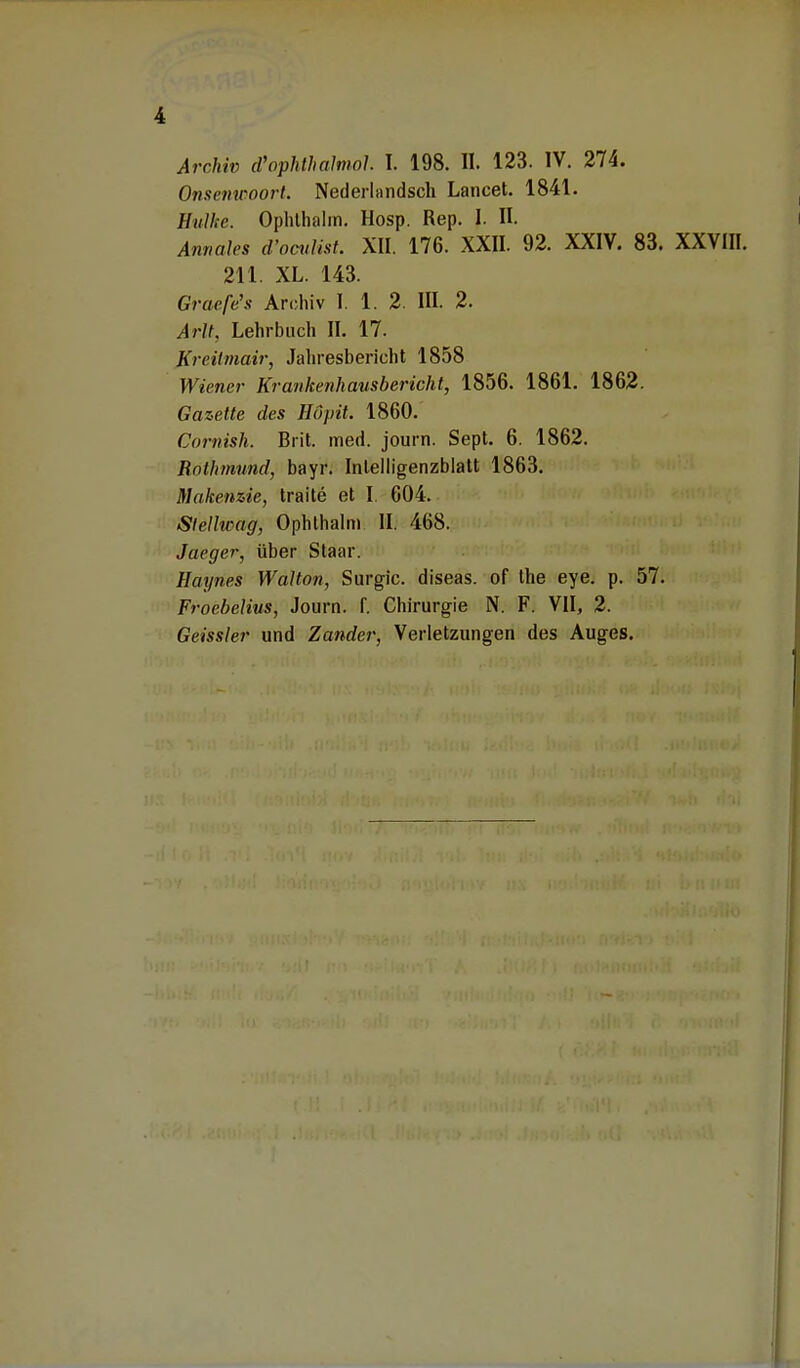 Archiv cVophthalmol. I. 198. II. 123. IV. 274. Onsenwoort. Nederlandsch Lancet. 1841. Eulke. Ophlhalm. Hosp. Rep. I. II. Annales d'oculist. XII. 176. XXII. 92. XXIV. 83. XXVIII. 211. XL. 143. Gracfe's Archiv I. 1. 2. III. 2. Avil. Lehrbuch IL 17. Kreitmair, Jahresbericht 1858 Wiener Krankenhausbericht, 1856. 1861. 1862. Gazette des Hupit. 1860. Cornish. Brit. med. journ. Sept. 6. 1862. Rnlhmund, bayr. Intelligenzblatt 1863. Makenzie, traite et I. 604. Slellwag, Ophlhalm II. 468. Jaeger, über Staar. Haynes Walton, Surgic. diseas. of the eye. p. 57. Froebelius, Journ. f. Chirurgie N. F. VII, 2. Geissler und Zander, Verletzungen des Auges.