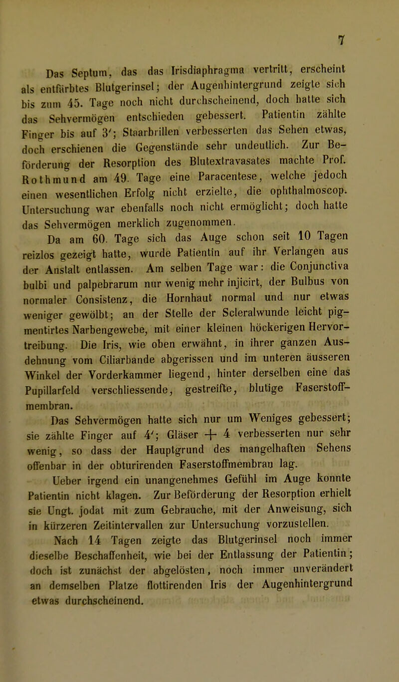 Das Septum, das das Irisdiaphragma vertritt, erscheint als entfärbtes Blutgerinsel; der Augenhintergrund zeigte sich bis zum 45. Tage noch nicht durchscheinend, doch hatte sich das Sehvermögen entschieden gebessert. Patientin zählte Finger bis auf 3'; Staarbrillen verbesserten das Sehen etwas, doch erschienen die Gegenstände sehr undeutlich. Zur Be- förderung der Resorption des Blutextravasates machte Prof. Rothmund am 49. Tage eine Paracentese, welche jedoch einen wesentlichen Erfolg nicht erzielte, die ophthalmoscop. Untersuchung war ebenfalls noch nicht ermöglicht; doch hatte das Sehvermögen merklich zugenommen. Da am 60. Tage sich das Äuge schon seit 10 Tagen reizlos gezeigt hatte, wurde Patientin auf ihr Verlangen aus der Anstalt entlassen. Am selben Tage war: die Conjunctiva bulbi und palpebrarum nur wenig mehr injicirt, der Bulbus von normaler Consistenz, die Hornhaut normal und nur etwas weniger gewölbt; an der Stelle der Scleralwunde leicht pig- mentirtes Narbengewebe, mit einer kleinen höckerigen Hervor- treibung. Die Iris, wie oben erwähnt, in ihrer ganzen Aus- dehnung vom Ciliarbande abgerissen und im unteren äusseren Winkel der Vorderkammer liegend, hinter derselben eine das Pupillarfeld verschliessende, gestreifte, blutige Faserstoff- membran. Das Sehvermögen hatte sich nur um Weniges gebessert; sie zählte Finger auf 4'; Gläser + 4 verbesserten nur sehr wenig, so dass der Hauptgrund des mangelhaften Sehens offenbar in der obturirenden Faserstoffmembran lag. Ueber irgend ein unangenehmes Gefühl im Auge konnte Patientin nicht klagen. Zur Beförderung der Resorption erhielt sie üngt. jodat mit zum Gebrauche, mit der Anweisung, sich in kürzeren Zeitintervallen zur Untersuchung vorzustellen. Nach 14 Tagen zeigte das Blutgerinsel noch immer dieselbe Beschaffenheit, wie bei der Entlassung der Patientin; doch ist zunächst der abgelösten, noch immer unverändert an demselben Platze flottirenden Iris der Augenhintergrund etwas durchscheinend.