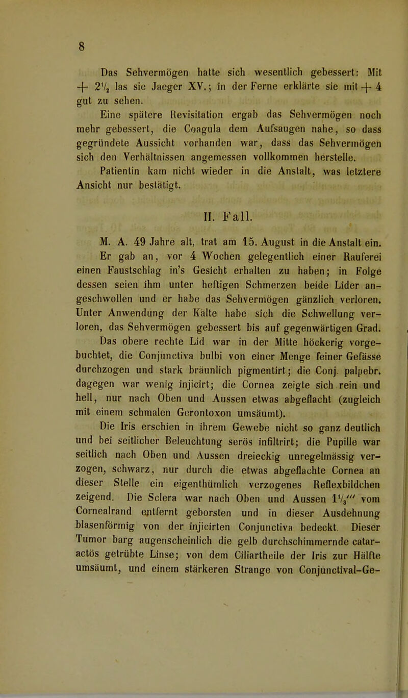 Das Sehvermögen hatte sich wesentlich gebessert: Mit -f- 2V2 las sie Jaeger XV.; in der Ferne erklärte sie mit 4 gut zu sehen. Eine spätere Revisitation ergab das Sehvermögen noch mehr gebessert, die Coagula dem Aufsaugen nahe, so dass gegründete Aussicht vorhanden war, dass das Sehvermögen sich den Verhältnissen angemessen vollkommen herstelle. Patientin kam nicht wieder in die Anstalt, was letztere Ansicht nur bestätigt. II. Fall. M. A. 49 Jahre alt, trat am 15. August in die Anstalt ein. Er gab an, vor 4 Wochen gelegentlich einer Rauferei einen Faustschlag in's Gesicht erhalten zu haben; in Folge dessen seien ihm unter heftigen Schmerzen beide Lider an- geschwollen und er habe das Sehvermögen gänzlich verloren. Unter Anwendung der Kälte habe sich die Schwellung ver- loren, das Sehvermögen gebessert bis auf gegenwärtigen Grad. Das obere rechte Lid war in der Mitte höckerig vorge- buchtet, die Conjunctiva bulbi von einer Menge feiner Gefässe durchzogen und stark bräunlich pigmentirt; die Conj. palpebr. dagegen war wenig injicirt; die Cornea zeigte sich rein und hell, nur nach Oben und Aussen etwas abgeflacht (zugleich mit einem schmalen Gerontoxon umsäumt). Die Iris erschien in ihrem Gewebe nicht so ganz deutlich und bei seitlicher Beleuchtung serös infiltrirt; die Pupille war seitlich nach Oben und Aussen dreieckig unregelmässig ver- zogen, schwarz, nur durch die etwas abgeflachte Cornea an dieser Stelle ein eigenthümlich verzogenes Reflexbildchen zeigend. Die Sclera war nach Oben und Aussen l1/,' vom Cornealrand ejilfernt geborsten und in dieser Ausdehnung blasenförmig von der injicirten Conjunctiva bedeckt. Dieser Tumor barg augenscheinlich die gelb durchschimmernde catar- actös getrübte Linse; von dem Ciliartheile der Iris zur Hälfte umsäumt, und einem stärkeren Strange von Conjunctival-Ge~