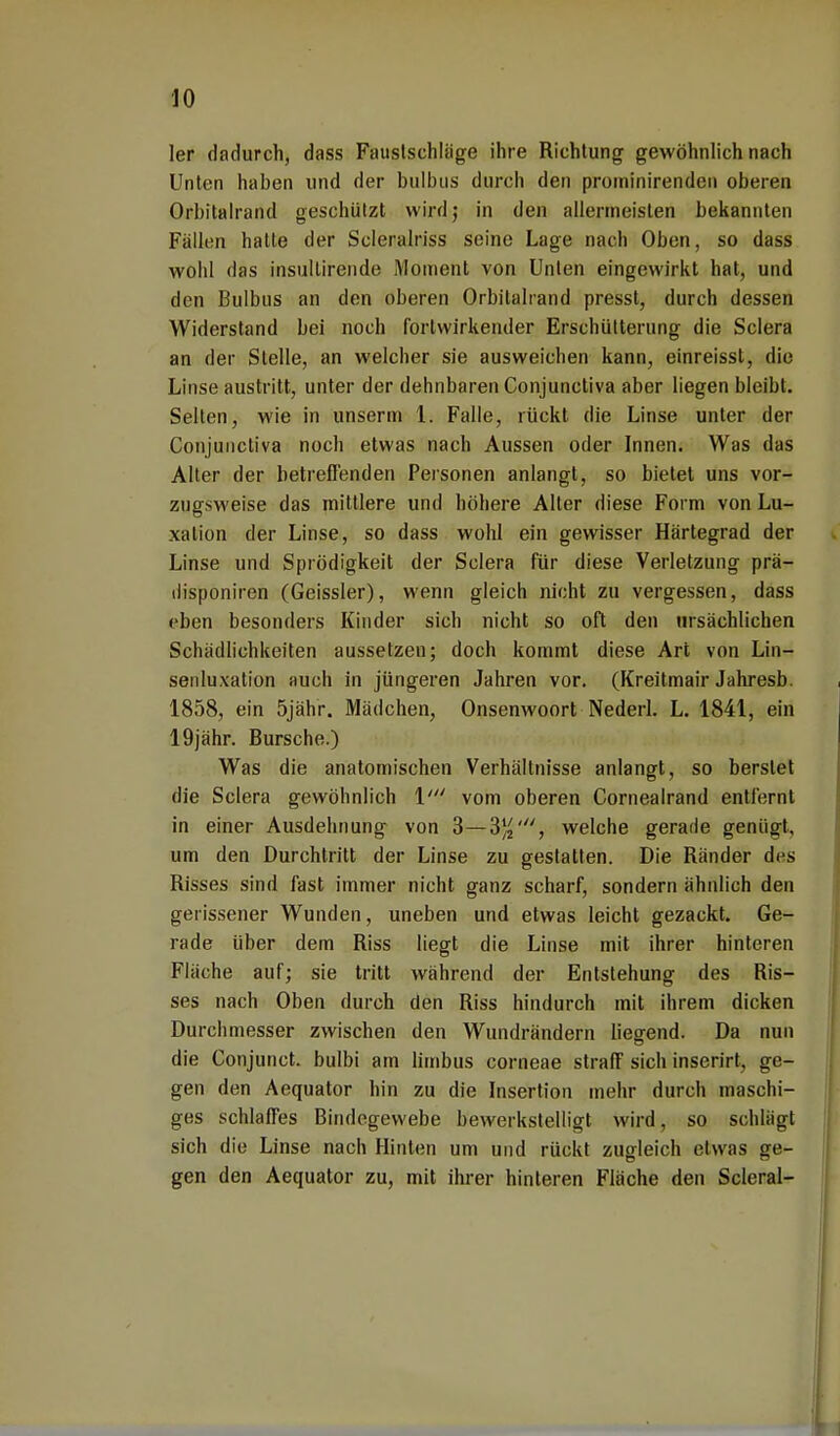 ler dadurch, dass Faustschläge ihre Richtung gewöhnlich nach Unten haben und der bulbus durch den prominirenden oberen Orbitalrand geschützt wird; in den allermeisten bekannten Fällen hatte der Scleralriss seine Lage nach Oben, so dass wohl das insultirende Moment von Unten eingewirkt hat, und den Bulbus an den oberen Orbitalland presst, durch dessen Widerstand bei noch fortwirkender Erschütterung die Sclera an der Stelle, an welcher sie ausweichen kann, einreisst, die Linse austritt, unter der dehnbaren Conjunctiva aber liegen bleibt. Selten, wie in unserm 1. Falle, rückt die Linse unter der Conjunctiva noch etwas nach Aussen oder Innen. Was das Alter der betreffenden Personen anlangt, so bietet uns vor- zugsweise das mittlere und höhere Alter diese Form von Lu- xation der Linse, so dass wohl ein gewisser Härtegrad der Linse und Sprödigkeit der Sclera für diese Verletzung prä- ilisponiren (Geissler), wenn gleich nicht zu vergessen, dass eben besonders Kinder sich nicht so oft den ursächlichen Schädlichkeiten aussetzen; doch kommt diese Art von Lin- senluxation auch in jüngeren Jahren vor. (Kreitmair Jahresb. 1858, ein 5jähr. Mädchen, Onsenwoort Nederl. L. 1841, ein 19jähr. Bursche.) Was die anatomischen Verhältnisse anlangt, so berstet die Sclera gewöhnlich 1' vom oberen Cornealrand entfernt in einer Ausdehnung von 3—3^, welche gerade genügt, um den Durchtritt der Linse zu gestatten. Die Ränder des Risses sind fast immer nicht ganz scharf, sondern ähnlich den gerissener Wunden, uneben und etwas leicht gezackt. Ge- rade über dem Riss liegt die Linse mit ihrer hinteren Fläche auf; sie tritt während der Entstehung des Ris- ses nach Oben durch den Riss hindurch mit ihrem dicken Durchmesser zwischen den Wundrändern liegend. Da nun die Conjunct. bulbi am limbus corneae straff sich inserirt, ge- gen den Aequator hin zu die Insertion mehr durch maschi- ges schlaffes Bindegewebe bewerkstelligt wird, so schlägt sich die Linse nach Hinten um und rückt zugleich etwas ge- gen den Aequator zu, mit ihrer hinteren Fläche den Scleral-