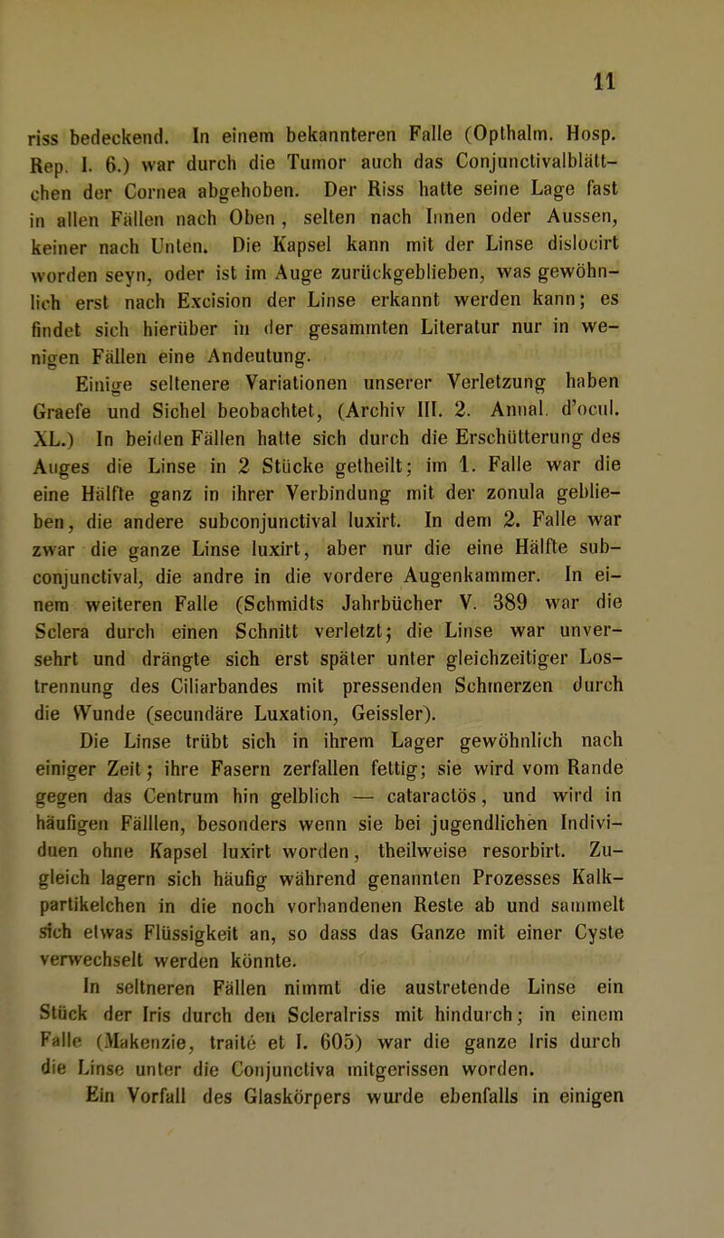 riss bedeckend. In einem bekannteren Falle (Opthalm. Hosp. Rep. I. 6.) war durch die Tumor auch das Conjunclivalblätt- chen der Cornea abgehoben. Der Riss hatte seine Lage fast in allen Fallen nach Oben , selten nach Innen oder Aussen, keiner nach Unten. Die Kapsel kann mit der Linse dislocirt worden seyn, oder ist im Auge zurückgeblieben, was gewöhn- lich erst nach Excision der Linse erkannt werden kann; es findet sich hierüber in der gesammten Literatur nur in we- nigen Fällen eine Andeutung. Einige seltenere Variationen unserer Verletzung haben Graefe und Sichel beobachtet, (Archiv III. 2. Annal. d'ocul. XL.) In beiden Fällen halte sich durch die Erschütterung des Auges die Linse in 2 Stücke getheilt; im 1. Falle war die eine Hälfte ganz in ihrer Verbindung mit der zonula geblie- ben, die andere subconjunctival luxirt. In dem 2. Falle war zwar die ganze Linse luxirt, aber nur die eine Hälfte sub- conjunctival, die andre in die vordere Augenkammer. In ei- nem weiteren Falle (Schmidts Jahrbücher V. 389 war die Sclera durch einen Schnitt verletzt; die Linse war unver- sehrt und drängte sich erst später unter gleichzeitiger Los- trennung des Ciliarbandes mit pressenden Schmerzen durch die Wunde (secundäre Luxation, Geissler). Die Linse trübt sich in ihrem Lager gewöhnlich nach einiger Zeit; ihre Fasern zerfallen fettig; sie wird vom Rande gegen das Centrum hin gelblich — cataractös, und wird in häufigen Fälllen, besonders wenn sie bei jugendlichen Indivi- duen ohne Kapsel luxirt worden, theilweise resorbirt. Zu- gleich lagern sich häufig während genannten Prozesses Kalk- partikelchen in die noch vorhandenen Reste ab und sammelt sich etwas Flüssigkeit an, so dass das Ganze mit einer Cyste verwechselt werden könnte. In seltneren Fällen nimmt die austretende Linse ein Stück der Iris durch den Scleralriss mit hindurch; in einem Falle (Makenzie, traite et I. 605) war die ganze Iris durch die Linse unter die Conjunctiva mitgerissen worden. Ein Vorfall des Glaskörpers wurde ebenfalls in einigen