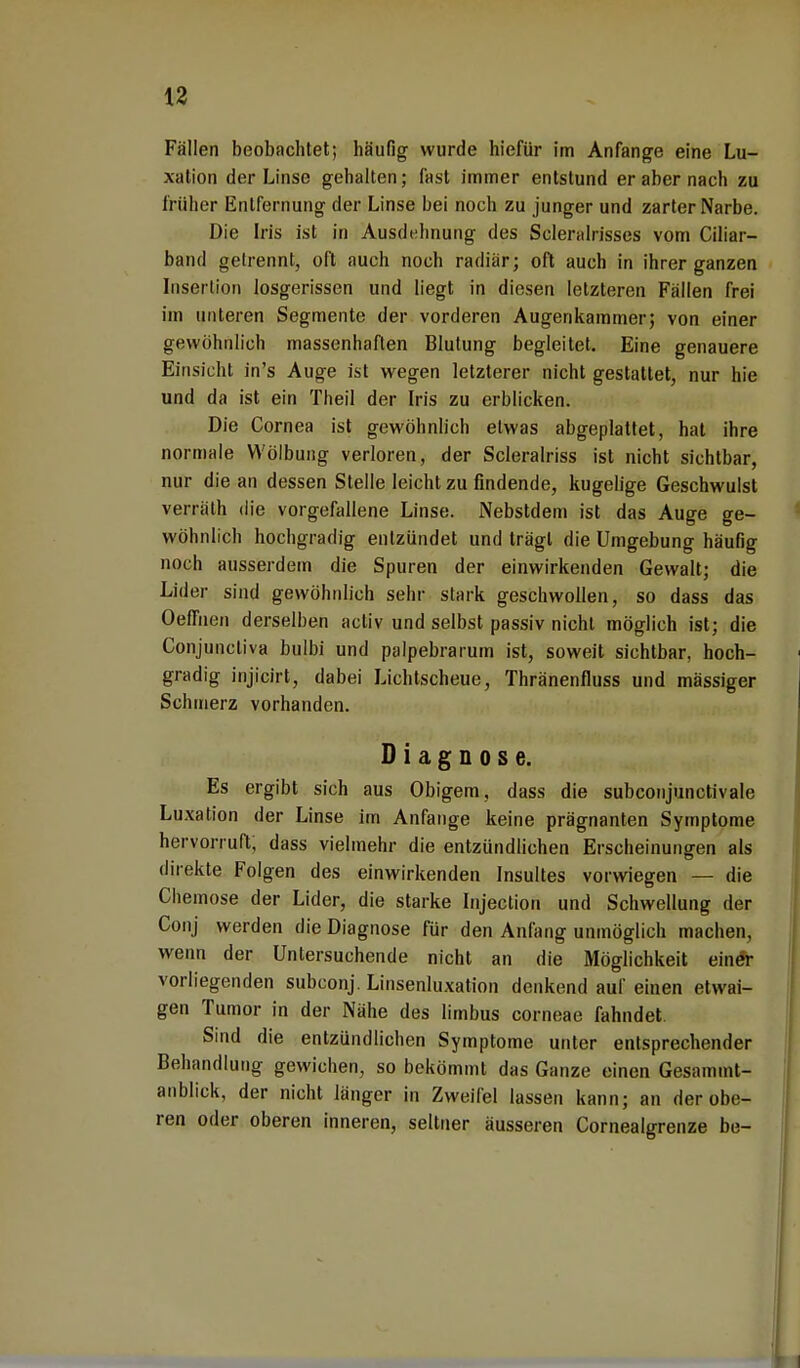 Fallen beobachtet; häufig wurde hiefür im Anfange eine Lu- xation der Linse gehalten; fast immer entstund er aber nach zu früher Entfernung der Linse bei noch zu junger und zarter Narbe. Die Iris ist in Ausdehnung des Sclemlrisses vom Ciliar- band getrennt, oft auch noch radiär; oft auch in ihrer ganzen Insertion losgerissen und liegt in diesen letzteren Fällen frei im unteren Segmente der vorderen Augenkammer; von einer gewöhnlich massenhaften Blutung begleitet. Eine genauere Einsicht in's Auge ist wegen letzterer nicht gestattet, nur hie und da ist ein Theil der Iris zu erblicken. Die Cornea ist gewöhnlich etwas abgeplattet, hat ihre normale Wölbung verloren, der Scleralriss ist nicht sichtbar, nur die an dessen Stelle leicht zu findende, kugelige Geschwulst verrälh die vorgefallene Linse. Nebstdem ist das Auge ge- wöhnlich hochgradig entzündet und trägt die Umgebung häufig noch ausserdem die Spuren der einwirkenden Gewalt; die Lider sind gewöhnlich sehr stark geschwollen, so dass das OefTuen derselben activ und selbst passiv nicht möglich ist; die Conjunctiva bulbi und palpebrarum ist, soweit sichtbar, hoch- gradig injicirt, dabei Lichtscheue, Thränenfluss und mässiger Schmerz vorhanden. Diagnose. Es ergibt sich aus Obigem, dass die subconjunctivale Luxation der Linse im Anfange keine prägnanten Symptome hervorruft; dass vielmehr die entzündlichen Erscheinungen als direkte Folgen des einwirkenden Insultes vorwiegen — die Chemose der Lider, die starke Injection und Schwellung der Conj werden die Diagnose für den Anfang unmöglich machen, wenn der Untersuchende nicht an die Möglichkeit einer vorliegenden subconj. Linsenluxation denkend auf einen etwai- gen Tumor in der Nähe des limbus corneae fahndet. Sind die entzündlichen Symptome unter entsprechender Behandlung gewichen, so bekömmt das Ganze einen Gesamml- anblick, der nicht länger in Zweifel lassen kann; an der obe- ren oder oberen inneren, seltner äusseren Cornealgrenze be-