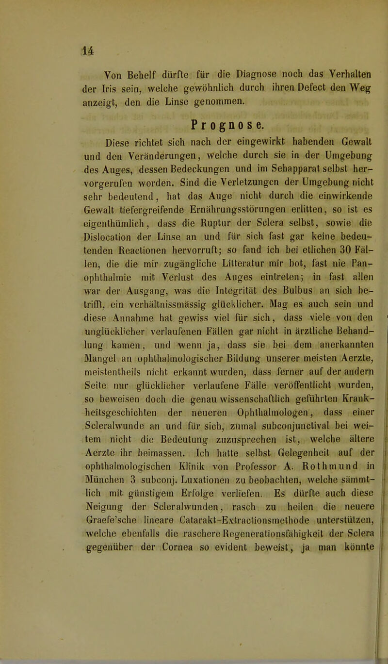 Von Behelf dürfte für die Diagnose noch das Verhalten der Iris sein, welche gewöhnlich durch ihren Defect den Weg anzeigt, den die Linse genommen. Prognose. Diese richtet sich nach der eingewirkt habenden Gewalt und den Veränderungen, welche durch sie in der Umgebung des Auges, dessen Bedeckungen und im Sehapparat selbst her- vorgerufen worden. Sind die Verletzungen der Umgebung nicht sehr bedeutend, hat das Auge nicht durch die einwirkende Gewalt tiefergreifende Ernährungsstörungen erlitten, so ist es eigenthümlich, dass die Buptur der Sclera selbst, sowie die Dislocation der Linse an und für sich fast gar keine bedeu- tenden Reactionen hervorruft; so fand ich bei etlichen 30 Fäl- len, die die mir zugängliche Litteratur mir bot, fast nie Pan- ophlhalmie mit Verlust des Auges eintreten; in fast allen war der Ausgang, was die Integrität des Bulbus an sich be- trifft, ein verhältnissmässig glücklicher. Mag es auch sein und diese Annahme hat gewiss viel für sich, dass viele von den unglücklicher verlaufenen Fällen gar nicht in ärztliche Behand- lung kamen, und wenn ja, dass sie bei dem anerkannten Mangel an ophthalmologischer Bildung unserer meisten Aerzte, meistentheils nicht erkannt wurden, dass ferner auf der andern Seite nur glücklicher verlaufene Fälle veröffentlicht wurden, so beweisen doch die genau wissenschaftlich gefühl ten Krank- lieilsgesehichlen der neueren Ophthalmologen, dass einer Scleralwundo an und für sich, zumal subconjunetival bei wei- tem nicht die Bedeutung zuzusprechen ist, welche ältere Aerzte ihr beimassen. Ich hatte selbst Gelegenheit auf der ophthalmologischen Klinik von Professor A. Rothmund in München 3 subconj. Luxationen zu beobachten, welche sämmt- lich mit günstigem Erfolge verliefen. Es dürfte auch diese Neigung der Scleralvvunden, rasch zu heilen die neuere Graefe'sche lineare Catarakt-Exlractionsmethode unterstützen, welche ebenfalls die raschere Reoeneralionsfähiokeit der Sclera gegenüber der Cornea so evident beweist, ja man könnte